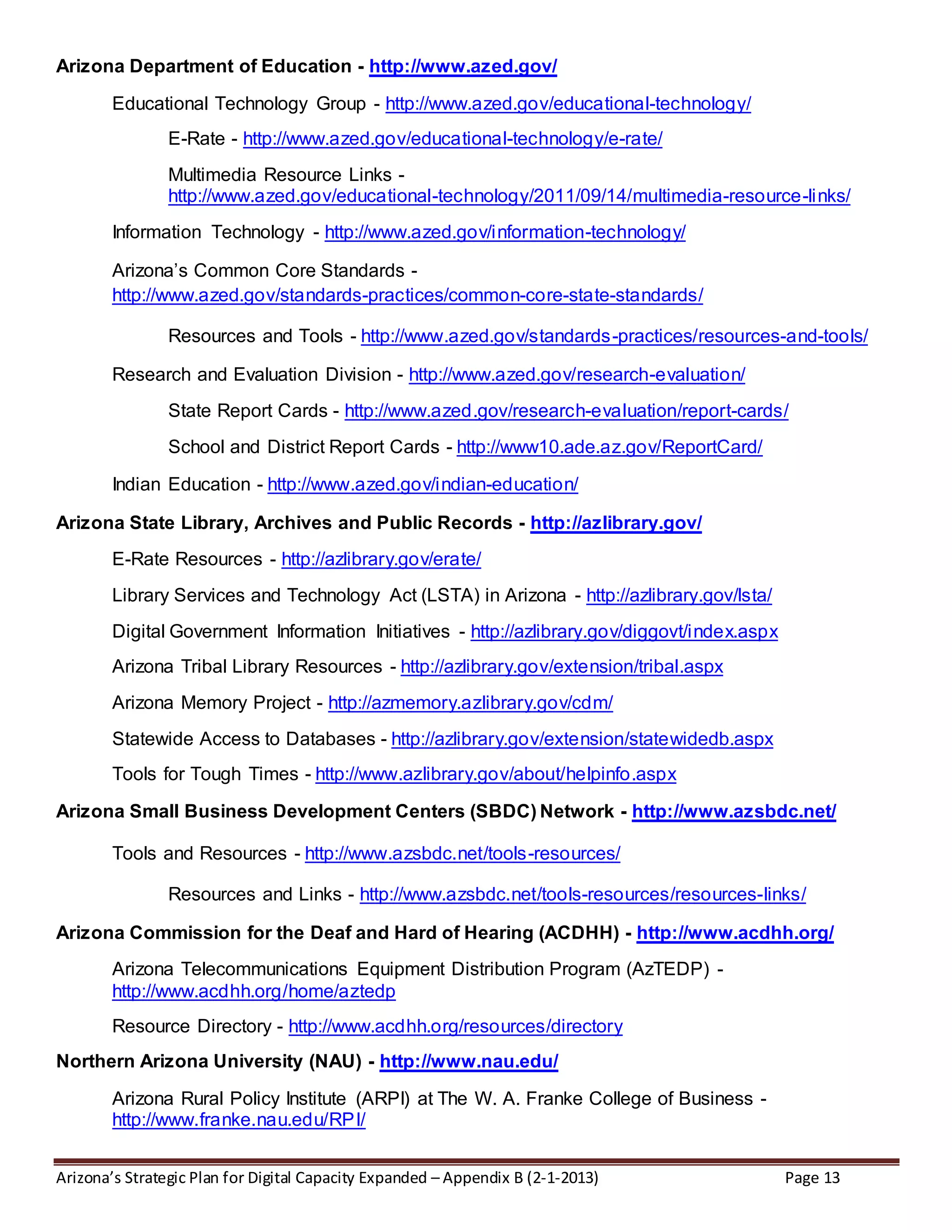 Arizona’s Strategic Plan for Digital Capacity Expanded – Appendix B (2-1-2013) Page 13
Arizona Department of Education - http://www.azed.gov/
Educational Technology Group - http://www.azed.gov/educational-technology/
E-Rate - http://www.azed.gov/educational-technology/e-rate/
Multimedia Resource Links -
http://www.azed.gov/educational-technology/2011/09/14/multimedia-resource-links/
Information Technology - http://www.azed.gov/information-technology/
Arizona’s Common Core Standards -
http://www.azed.gov/standards-practices/common-core-state-standards/
Resources and Tools - http://www.azed.gov/standards-practices/resources-and-tools/
Research and Evaluation Division - http://www.azed.gov/research-evaluation/
State Report Cards - http://www.azed.gov/research-evaluation/report-cards/
School and District Report Cards - http://www10.ade.az.gov/ReportCard/
Indian Education - http://www.azed.gov/indian-education/
Arizona State Library, Archives and Public Records - http://azlibrary.gov/
E-Rate Resources - http://azlibrary.gov/erate/
Library Services and Technology Act (LSTA) in Arizona - http://azlibrary.gov/lsta/
Digital Government Information Initiatives - http://azlibrary.gov/diggovt/index.aspx
Arizona Tribal Library Resources - http://azlibrary.gov/extension/tribal.aspx
Arizona Memory Project - http://azmemory.azlibrary.gov/cdm/
Statewide Access to Databases - http://azlibrary.gov/extension/statewidedb.aspx
Tools for Tough Times - http://www.azlibrary.gov/about/helpinfo.aspx
Arizona Small Business Development Centers (SBDC) Network - http://www.azsbdc.net/
Tools and Resources - http://www.azsbdc.net/tools-resources/
Resources and Links - http://www.azsbdc.net/tools-resources/resources-links/
Arizona Commission for the Deaf and Hard of Hearing (ACDHH) - http://www.acdhh.org/
Arizona Telecommunications Equipment Distribution Program (AzTEDP) -
http://www.acdhh.org/home/aztedp
Resource Directory - http://www.acdhh.org/resources/directory
Northern Arizona University (NAU) - http://www.nau.edu/
Arizona Rural Policy Institute (ARPI) at The W. A. Franke College of Business -
http://www.franke.nau.edu/RPI/
 