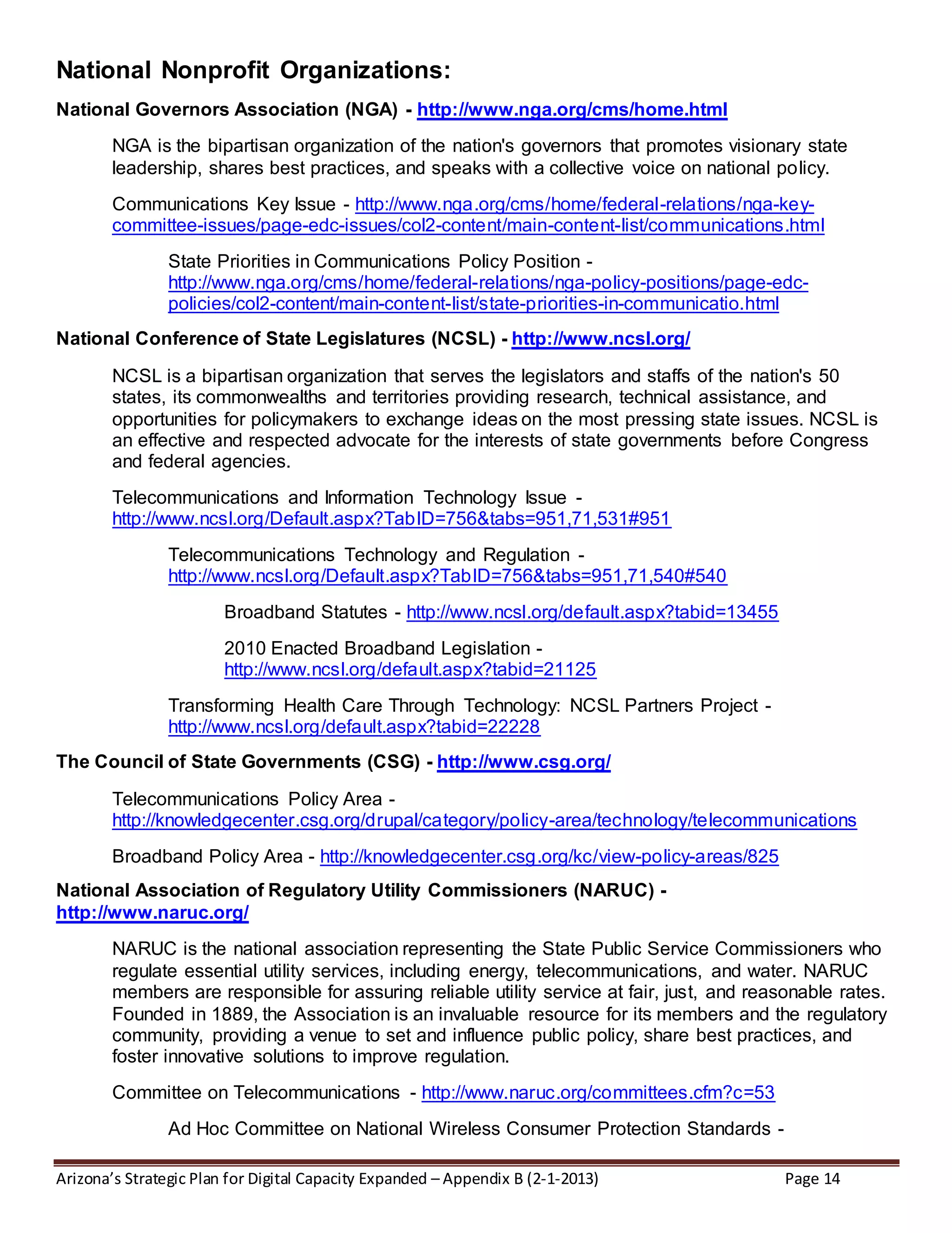 Arizona’s Strategic Plan for Digital Capacity Expanded – Appendix B (2-1-2013) Page 14
National Nonprofit Organizations:
National Governors Association (NGA) - http://www.nga.org/cms/home.html
NGA is the bipartisan organization of the nation's governors that promotes visionary state
leadership, shares best practices, and speaks with a collective voice on national policy.
Communications Key Issue - http://www.nga.org/cms/home/federal-relations/nga-key-
committee-issues/page-edc-issues/col2-content/main-content-list/communications.html
State Priorities in Communications Policy Position -
http://www.nga.org/cms/home/federal-relations/nga-policy-positions/page-edc-
policies/col2-content/main-content-list/state-priorities-in-communicatio.html
National Conference of State Legislatures (NCSL) - http://www.ncsl.org/
NCSL is a bipartisan organization that serves the legislators and staffs of the nation's 50
states, its commonwealths and territories providing research, technical assistance, and
opportunities for policymakers to exchange ideas on the most pressing state issues. NCSL is
an effective and respected advocate for the interests of state governments before Congress
and federal agencies.
Telecommunications and Information Technology Issue -
http://www.ncsl.org/Default.aspx?TabID=756&tabs=951,71,531#951
Telecommunications Technology and Regulation -
http://www.ncsl.org/Default.aspx?TabID=756&tabs=951,71,540#540
Broadband Statutes - http://www.ncsl.org/default.aspx?tabid=13455
2010 Enacted Broadband Legislation -
http://www.ncsl.org/default.aspx?tabid=21125
Transforming Health Care Through Technology: NCSL Partners Project -
http://www.ncsl.org/default.aspx?tabid=22228
The Council of State Governments (CSG) - http://www.csg.org/
Telecommunications Policy Area -
http://knowledgecenter.csg.org/drupal/category/policy-area/technology/telecommunications
Broadband Policy Area - http://knowledgecenter.csg.org/kc/view-policy-areas/825
National Association of Regulatory Utility Commissioners (NARUC) -
http://www.naruc.org/
NARUC is the national association representing the State Public Service Commissioners who
regulate essential utility services, including energy, telecommunications, and water. NARUC
members are responsible for assuring reliable utility service at fair, just, and reasonable rates.
Founded in 1889, the Association is an invaluable resource for its members and the regulatory
community, providing a venue to set and influence public policy, share best practices, and
foster innovative solutions to improve regulation.
Committee on Telecommunications - http://www.naruc.org/committees.cfm?c=53
Ad Hoc Committee on National Wireless Consumer Protection Standards -
 