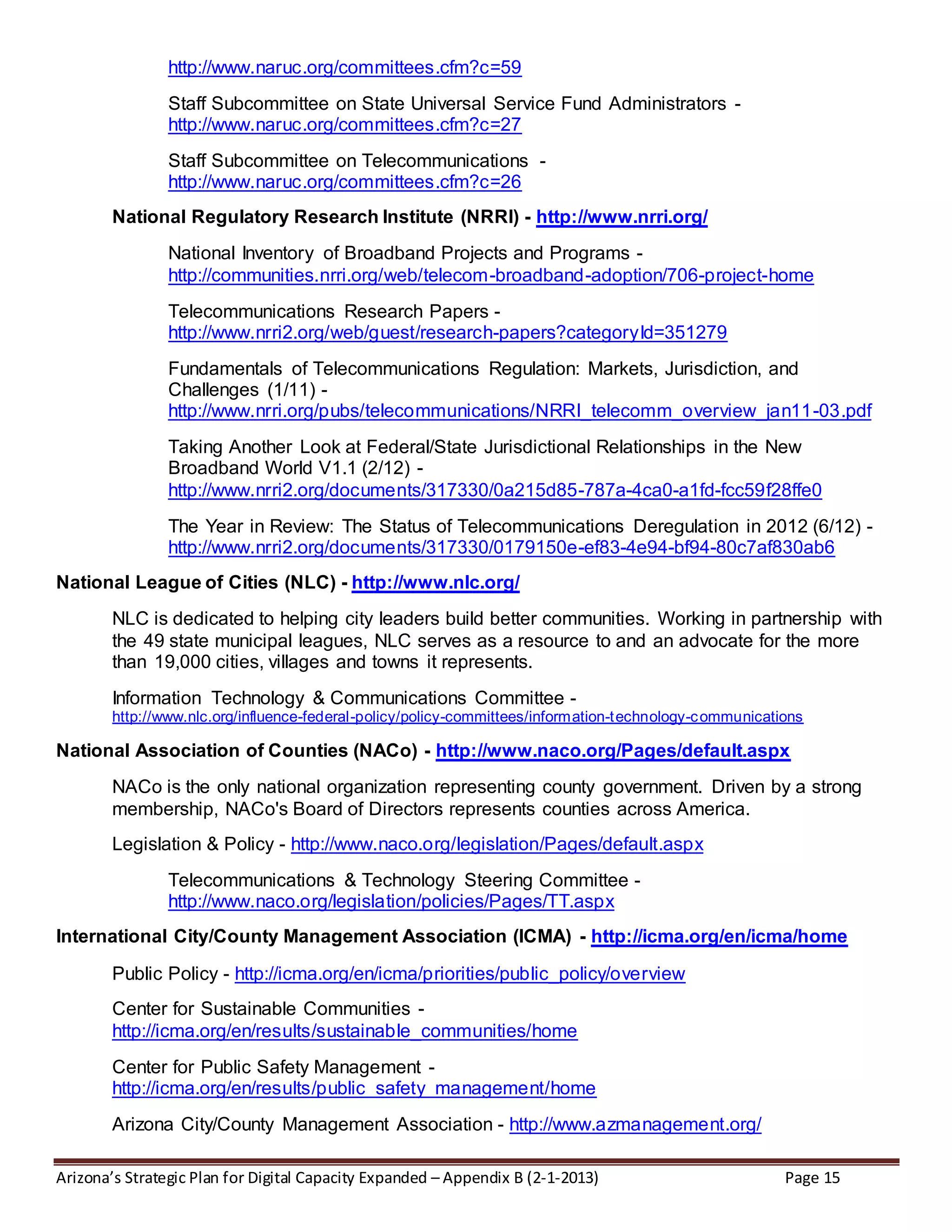 Arizona’s Strategic Plan for Digital Capacity Expanded – Appendix B (2-1-2013) Page 15
http://www.naruc.org/committees.cfm?c=59
Staff Subcommittee on State Universal Service Fund Administrators -
http://www.naruc.org/committees.cfm?c=27
Staff Subcommittee on Telecommunications -
http://www.naruc.org/committees.cfm?c=26
National Regulatory Research Institute (NRRI) - http://www.nrri.org/
National Inventory of Broadband Projects and Programs -
http://communities.nrri.org/web/telecom-broadband-adoption/706-project-home
Telecommunications Research Papers -
http://www.nrri2.org/web/guest/research-papers?categoryId=351279
Fundamentals of Telecommunications Regulation: Markets, Jurisdiction, and
Challenges (1/11) -
http://www.nrri.org/pubs/telecommunications/NRRI_telecomm_overview_jan11-03.pdf
Taking Another Look at Federal/State Jurisdictional Relationships in the New
Broadband World V1.1 (2/12) -
http://www.nrri2.org/documents/317330/0a215d85-787a-4ca0-a1fd-fcc59f28ffe0
The Year in Review: The Status of Telecommunications Deregulation in 2012 (6/12) -
http://www.nrri2.org/documents/317330/0179150e-ef83-4e94-bf94-80c7af830ab6
National League of Cities (NLC) - http://www.nlc.org/
NLC is dedicated to helping city leaders build better communities. Working in partnership with
the 49 state municipal leagues, NLC serves as a resource to and an advocate for the more
than 19,000 cities, villages and towns it represents.
Information Technology & Communications Committee -
http://www.nlc.org/influence-federal-policy/policy-committees/information-technology-communications
National Association of Counties (NACo) - http://www.naco.org/Pages/default.aspx
NACo is the only national organization representing county government. Driven by a strong
membership, NACo's Board of Directors represents counties across America.
Legislation & Policy - http://www.naco.org/legislation/Pages/default.aspx
Telecommunications & Technology Steering Committee -
http://www.naco.org/legislation/policies/Pages/TT.aspx
International City/County Management Association (ICMA) - http://icma.org/en/icma/home
Public Policy - http://icma.org/en/icma/priorities/public_policy/overview
Center for Sustainable Communities -
http://icma.org/en/results/sustainable_communities/home
Center for Public Safety Management -
http://icma.org/en/results/public_safety_management/home
Arizona City/County Management Association - http://www.azmanagement.org/
 