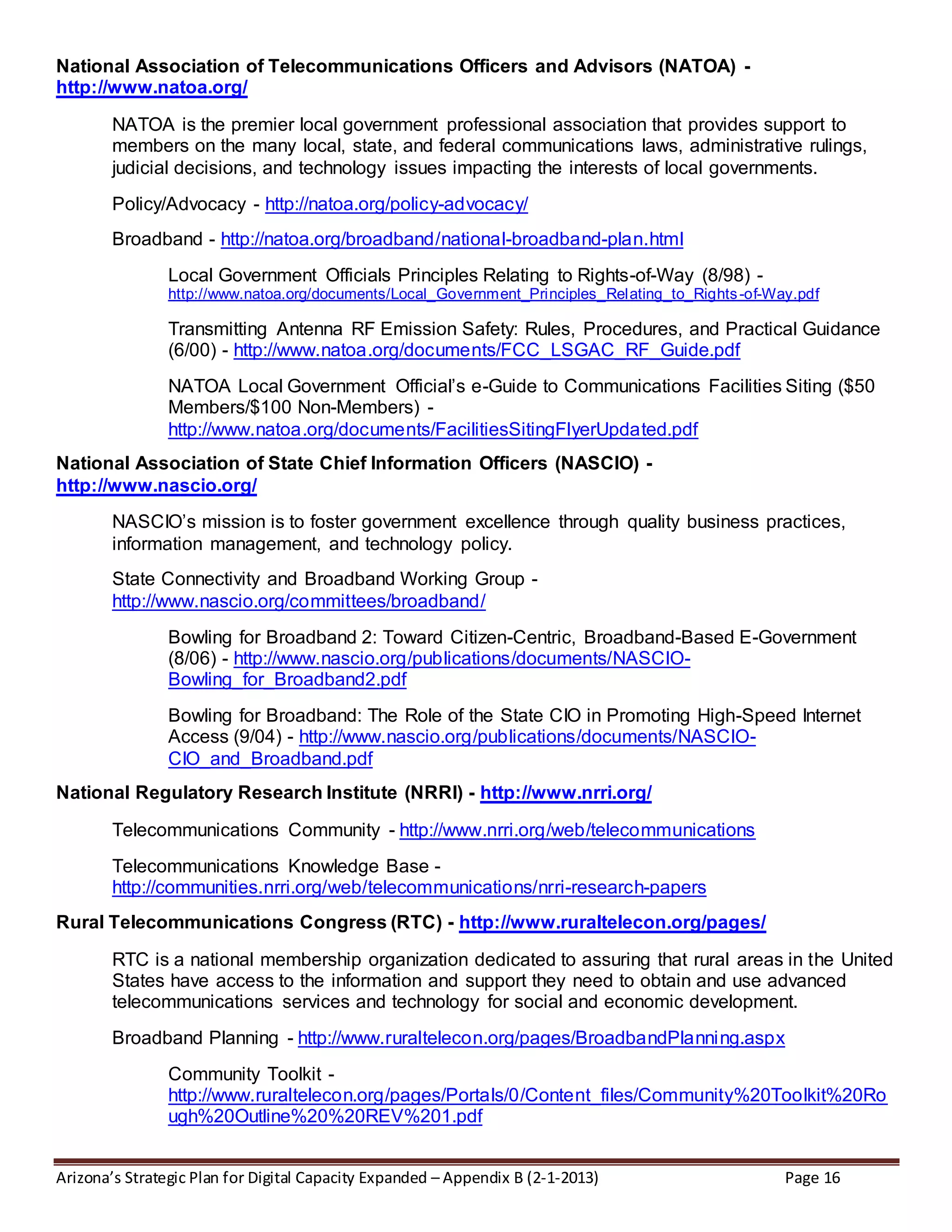 Arizona’s Strategic Plan for Digital Capacity Expanded – Appendix B (2-1-2013) Page 16
National Association of Telecommunications Officers and Advisors (NATOA) -
http://www.natoa.org/
NATOA is the premier local government professional association that provides support to
members on the many local, state, and federal communications laws, administrative rulings,
judicial decisions, and technology issues impacting the interests of local governments.
Policy/Advocacy - http://natoa.org/policy-advocacy/
Broadband - http://natoa.org/broadband/national-broadband-plan.html
Local Government Officials Principles Relating to Rights-of-Way (8/98) -
http://www.natoa.org/documents/Local_Government_Principles_Relating_to_Rights-of-Way.pdf
Transmitting Antenna RF Emission Safety: Rules, Procedures, and Practical Guidance
(6/00) - http://www.natoa.org/documents/FCC_LSGAC_RF_Guide.pdf
NATOA Local Government Official’s e-Guide to Communications Facilities Siting ($50
Members/$100 Non-Members) -
http://www.natoa.org/documents/FacilitiesSitingFlyerUpdated.pdf
National Association of State Chief Information Officers (NASCIO) -
http://www.nascio.org/
NASCIO’s mission is to foster government excellence through quality business practices,
information management, and technology policy.
State Connectivity and Broadband Working Group -
http://www.nascio.org/committees/broadband/
Bowling for Broadband 2: Toward Citizen-Centric, Broadband-Based E-Government
(8/06) - http://www.nascio.org/publications/documents/NASCIO-
Bowling_for_Broadband2.pdf
Bowling for Broadband: The Role of the State CIO in Promoting High-Speed Internet
Access (9/04) - http://www.nascio.org/publications/documents/NASCIO-
CIO_and_Broadband.pdf
National Regulatory Research Institute (NRRI) - http://www.nrri.org/
Telecommunications Community - http://www.nrri.org/web/telecommunications
Telecommunications Knowledge Base -
http://communities.nrri.org/web/telecommunications/nrri-research-papers
Rural Telecommunications Congress (RTC) - http://www.ruraltelecon.org/pages/
RTC is a national membership organization dedicated to assuring that rural areas in the United
States have access to the information and support they need to obtain and use advanced
telecommunications services and technology for social and economic development.
Broadband Planning - http://www.ruraltelecon.org/pages/BroadbandPlanning.aspx
Community Toolkit -
http://www.ruraltelecon.org/pages/Portals/0/Content_files/Community%20Toolkit%20Ro
ugh%20Outline%20%20REV%201.pdf
 