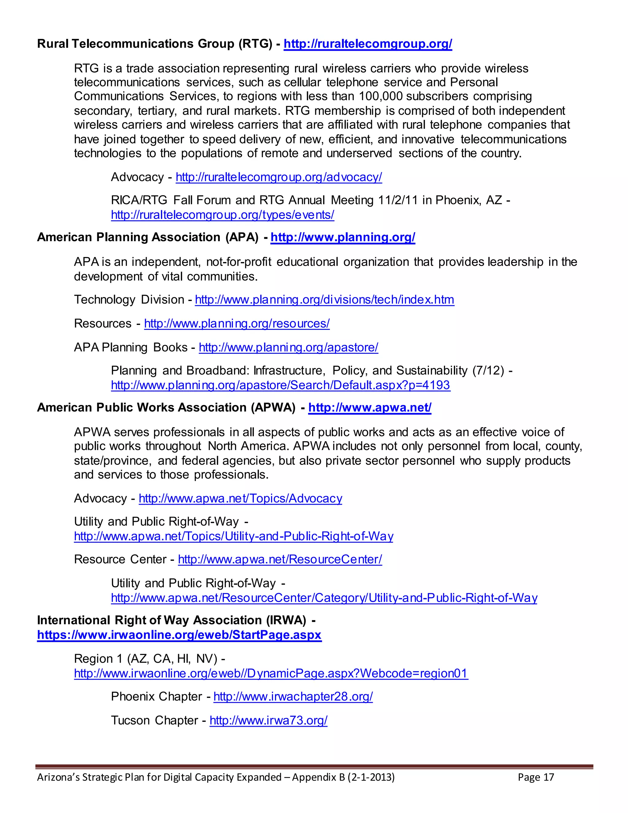Arizona’s Strategic Plan for Digital Capacity Expanded – Appendix B (2-1-2013) Page 17
Rural Telecommunications Group (RTG) - http://ruraltelecomgroup.org/
RTG is a trade association representing rural wireless carriers who provide wireless
telecommunications services, such as cellular telephone service and Personal
Communications Services, to regions with less than 100,000 subscribers comprising
secondary, tertiary, and rural markets. RTG membership is comprised of both independent
wireless carriers and wireless carriers that are affiliated with rural telephone companies that
have joined together to speed delivery of new, efficient, and innovative telecommunications
technologies to the populations of remote and underserved sections of the country.
Advocacy - http://ruraltelecomgroup.org/advocacy/
RICA/RTG Fall Forum and RTG Annual Meeting 11/2/11 in Phoenix, AZ -
http://ruraltelecomgroup.org/types/events/
American Planning Association (APA) - http://www.planning.org/
APA is an independent, not-for-profit educational organization that provides leadership in the
development of vital communities.
Technology Division - http://www.planning.org/divisions/tech/index.htm
Resources - http://www.planning.org/resources/
APA Planning Books - http://www.planning.org/apastore/
Planning and Broadband: Infrastructure, Policy, and Sustainability (7/12) -
http://www.planning.org/apastore/Search/Default.aspx?p=4193
American Public Works Association (APWA) - http://www.apwa.net/
APWA serves professionals in all aspects of public works and acts as an effective voice of
public works throughout North America. APWA includes not only personnel from local, county,
state/province, and federal agencies, but also private sector personnel who supply products
and services to those professionals.
Advocacy - http://www.apwa.net/Topics/Advocacy
Utility and Public Right-of-Way -
http://www.apwa.net/Topics/Utility-and-Public-Right-of-Way
Resource Center - http://www.apwa.net/ResourceCenter/
Utility and Public Right-of-Way -
http://www.apwa.net/ResourceCenter/Category/Utility-and-Public-Right-of-Way
International Right of Way Association (IRWA) -
https://www.irwaonline.org/eweb/StartPage.aspx
Region 1 (AZ, CA, HI, NV) -
http://www.irwaonline.org/eweb//DynamicPage.aspx?Webcode=region01
Phoenix Chapter - http://www.irwachapter28.org/
Tucson Chapter - http://www.irwa73.org/
 