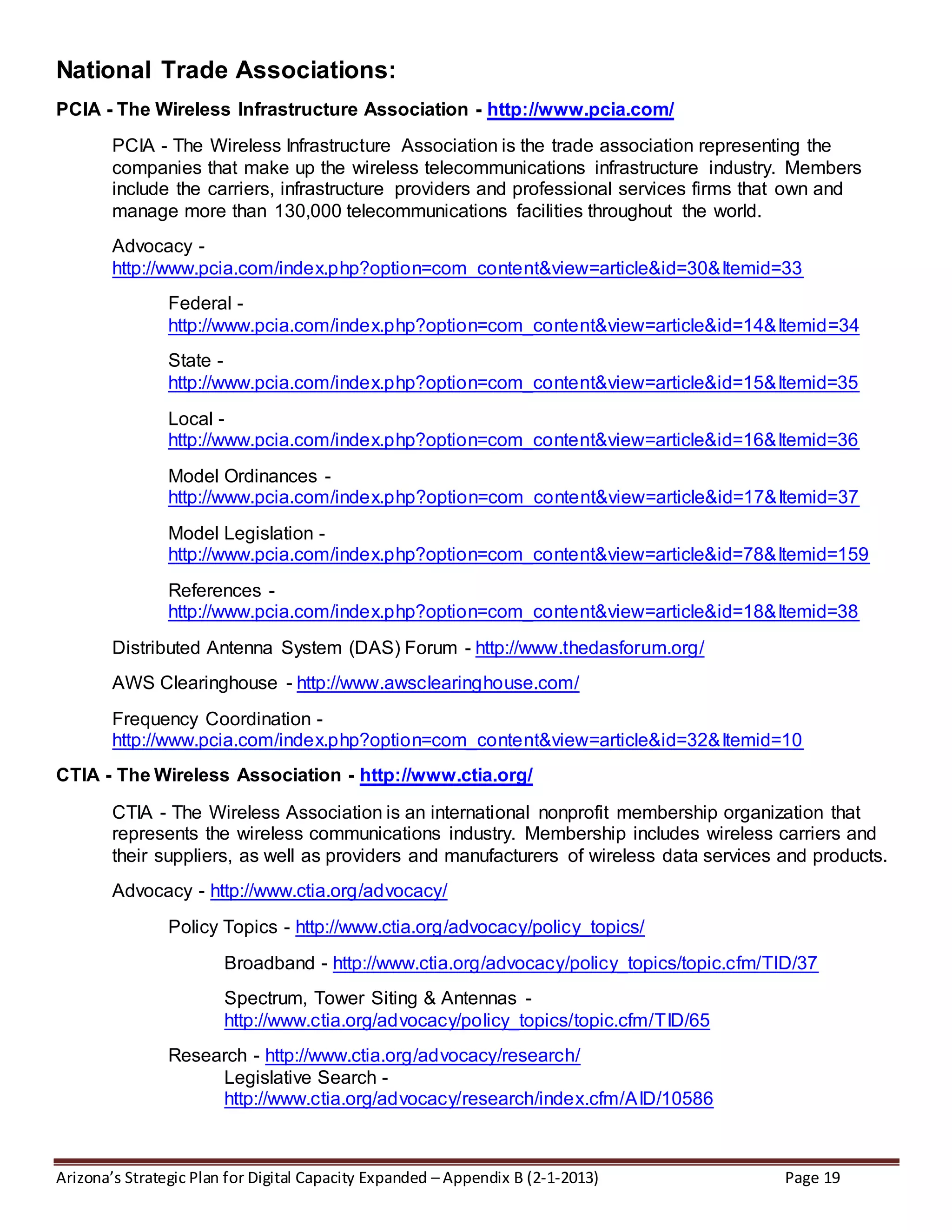 Arizona’s Strategic Plan for Digital Capacity Expanded – Appendix B (2-1-2013) Page 19
National Trade Associations:
PCIA - The Wireless Infrastructure Association - http://www.pcia.com/
PCIA - The Wireless Infrastructure Association is the trade association representing the
companies that make up the wireless telecommunications infrastructure industry. Members
include the carriers, infrastructure providers and professional services firms that own and
manage more than 130,000 telecommunications facilities throughout the world.
Advocacy -
http://www.pcia.com/index.php?option=com_content&view=article&id=30&Itemid=33
Federal -
http://www.pcia.com/index.php?option=com_content&view=article&id=14&Itemid=34
State -
http://www.pcia.com/index.php?option=com_content&view=article&id=15&Itemid=35
Local -
http://www.pcia.com/index.php?option=com_content&view=article&id=16&Itemid=36
Model Ordinances -
http://www.pcia.com/index.php?option=com_content&view=article&id=17&Itemid=37
Model Legislation -
http://www.pcia.com/index.php?option=com_content&view=article&id=78&Itemid=159
References -
http://www.pcia.com/index.php?option=com_content&view=article&id=18&Itemid=38
Distributed Antenna System (DAS) Forum - http://www.thedasforum.org/
AWS Clearinghouse - http://www.awsclearinghouse.com/
Frequency Coordination -
http://www.pcia.com/index.php?option=com_content&view=article&id=32&Itemid=10
CTIA - The Wireless Association - http://www.ctia.org/
CTIA - The Wireless Association is an international nonprofit membership organization that
represents the wireless communications industry. Membership includes wireless carriers and
their suppliers, as well as providers and manufacturers of wireless data services and products.
Advocacy - http://www.ctia.org/advocacy/
Policy Topics - http://www.ctia.org/advocacy/policy_topics/
Broadband - http://www.ctia.org/advocacy/policy_topics/topic.cfm/TID/37
Spectrum, Tower Siting & Antennas -
http://www.ctia.org/advocacy/policy_topics/topic.cfm/TID/65
Research - http://www.ctia.org/advocacy/research/
Legislative Search -
http://www.ctia.org/advocacy/research/index.cfm/AID/10586
 