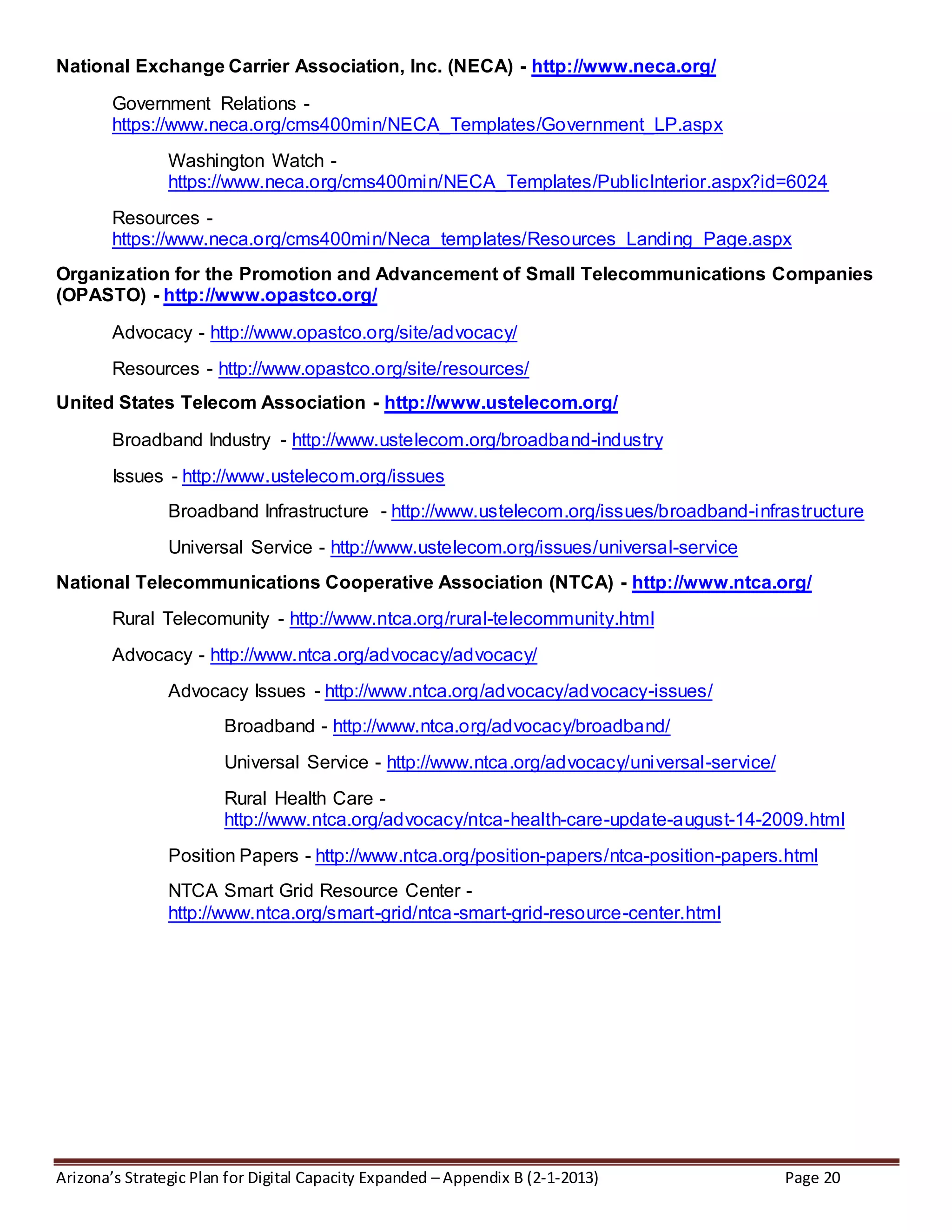 Arizona’s Strategic Plan for Digital Capacity Expanded – Appendix B (2-1-2013) Page 20
National Exchange Carrier Association, Inc. (NECA) - http://www.neca.org/
Government Relations -
https://www.neca.org/cms400min/NECA_Templates/Government_LP.aspx
Washington Watch -
https://www.neca.org/cms400min/NECA_Templates/PublicInterior.aspx?id=6024
Resources -
https://www.neca.org/cms400min/Neca_templates/Resources_Landing_Page.aspx
Organization for the Promotion and Advancement of Small Telecommunications Companies
(OPASTO) - http://www.opastco.org/
Advocacy - http://www.opastco.org/site/advocacy/
Resources - http://www.opastco.org/site/resources/
United States Telecom Association - http://www.ustelecom.org/
Broadband Industry - http://www.ustelecom.org/broadband-industry
Issues - http://www.ustelecom.org/issues
Broadband Infrastructure - http://www.ustelecom.org/issues/broadband-infrastructure
Universal Service - http://www.ustelecom.org/issues/universal-service
National Telecommunications Cooperative Association (NTCA) - http://www.ntca.org/
Rural Telecomunity - http://www.ntca.org/rural-telecommunity.html
Advocacy - http://www.ntca.org/advocacy/advocacy/
Advocacy Issues - http://www.ntca.org/advocacy/advocacy-issues/
Broadband - http://www.ntca.org/advocacy/broadband/
Universal Service - http://www.ntca.org/advocacy/universal-service/
Rural Health Care -
http://www.ntca.org/advocacy/ntca-health-care-update-august-14-2009.html
Position Papers - http://www.ntca.org/position-papers/ntca-position-papers.html
NTCA Smart Grid Resource Center -
http://www.ntca.org/smart-grid/ntca-smart-grid-resource-center.html
 