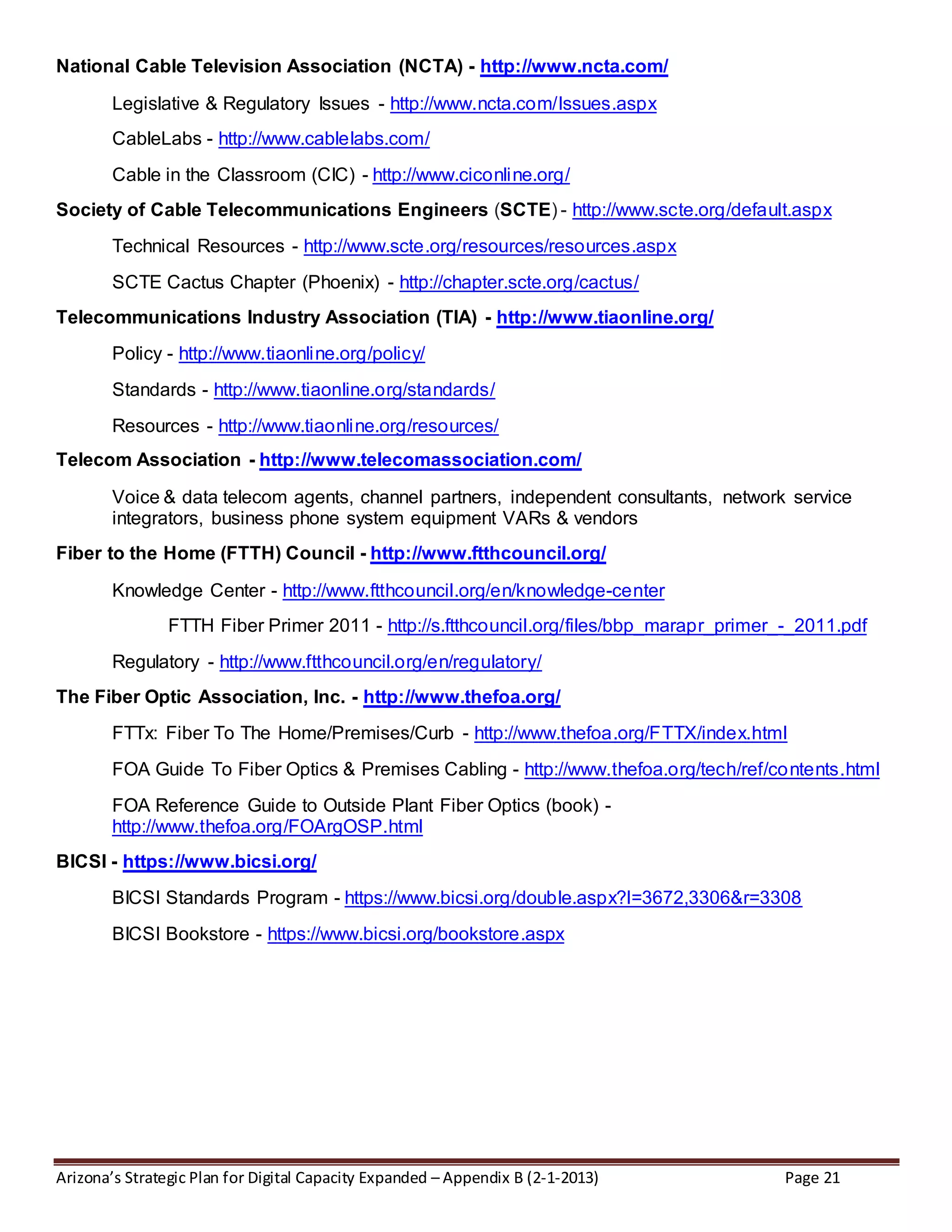 Arizona’s Strategic Plan for Digital Capacity Expanded – Appendix B (2-1-2013) Page 21
National Cable Television Association (NCTA) - http://www.ncta.com/
Legislative & Regulatory Issues - http://www.ncta.com/Issues.aspx
CableLabs - http://www.cablelabs.com/
Cable in the Classroom (CIC) - http://www.ciconline.org/
Society of Cable Telecommunications Engineers (SCTE) - http://www.scte.org/default.aspx
Technical Resources - http://www.scte.org/resources/resources.aspx
SCTE Cactus Chapter (Phoenix) - http://chapter.scte.org/cactus/
Telecommunications Industry Association (TIA) - http://www.tiaonline.org/
Policy - http://www.tiaonline.org/policy/
Standards - http://www.tiaonline.org/standards/
Resources - http://www.tiaonline.org/resources/
Telecom Association - http://www.telecomassociation.com/
Voice & data telecom agents, channel partners, independent consultants, network service
integrators, business phone system equipment VARs & vendors
Fiber to the Home (FTTH) Council - http://www.ftthcouncil.org/
Knowledge Center - http://www.ftthcouncil.org/en/knowledge-center
FTTH Fiber Primer 2011 - http://s.ftthcouncil.org/files/bbp_marapr_primer_-_2011.pdf
Regulatory - http://www.ftthcouncil.org/en/regulatory/
The Fiber Optic Association, Inc. - http://www.thefoa.org/
FTTx: Fiber To The Home/Premises/Curb - http://www.thefoa.org/FTTX/index.html
FOA Guide To Fiber Optics & Premises Cabling - http://www.thefoa.org/tech/ref/contents.html
FOA Reference Guide to Outside Plant Fiber Optics (book) -
http://www.thefoa.org/FOArgOSP.html
BICSI - https://www.bicsi.org/
BICSI Standards Program - https://www.bicsi.org/double.aspx?l=3672,3306&r=3308
BICSI Bookstore - https://www.bicsi.org/bookstore.aspx
 