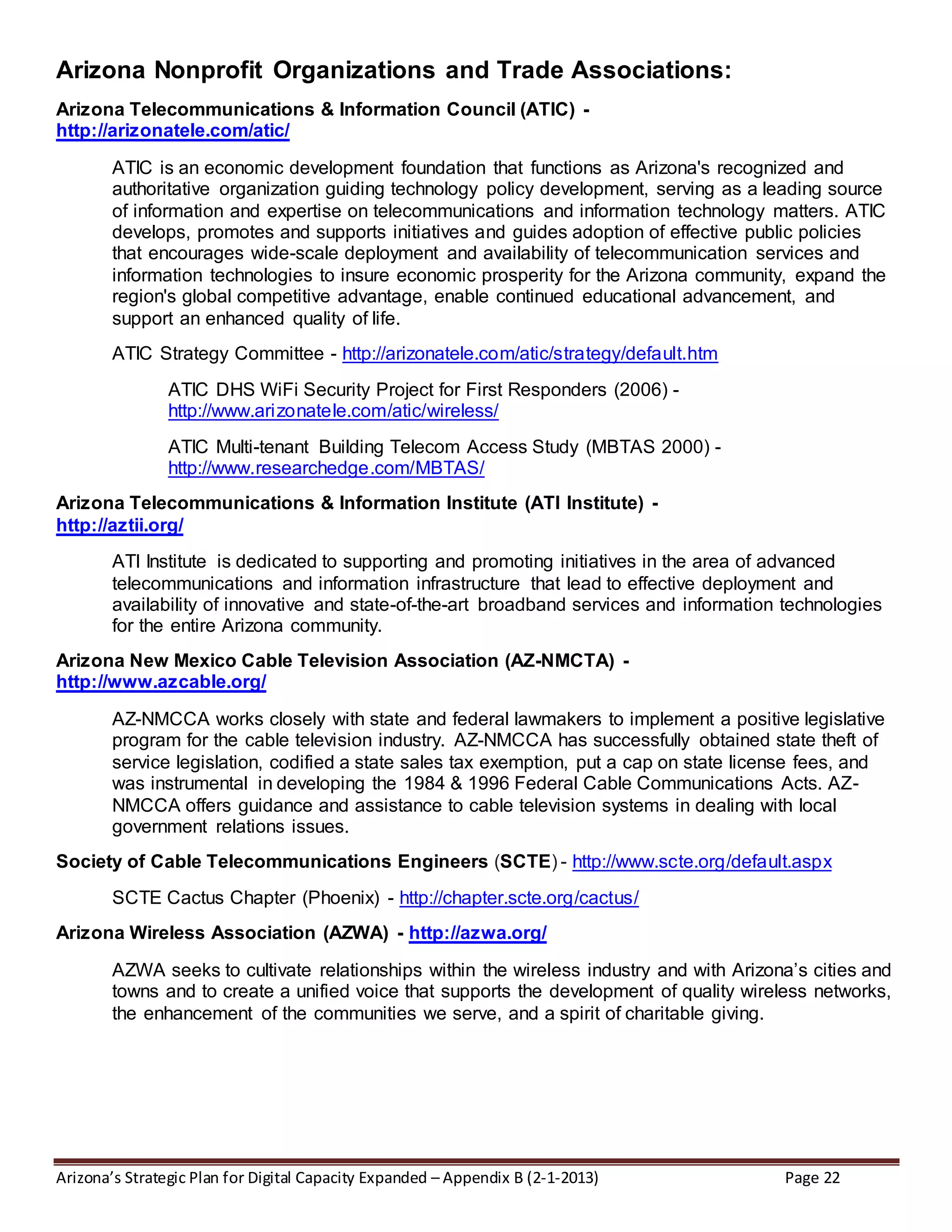 Arizona’s Strategic Plan for Digital Capacity Expanded – Appendix B (2-1-2013) Page 22
Arizona Nonprofit Organizations and Trade Associations:
Arizona Telecommunications & Information Council (ATIC) -
http://arizonatele.com/atic/
ATIC is an economic development foundation that functions as Arizona's recognized and
authoritative organization guiding technology policy development, serving as a leading source
of information and expertise on telecommunications and information technology matters. ATIC
develops, promotes and supports initiatives and guides adoption of effective public policies
that encourages wide-scale deployment and availability of telecommunication services and
information technologies to insure economic prosperity for the Arizona community, expand the
region's global competitive advantage, enable continued educational advancement, and
support an enhanced quality of life.
ATIC Strategy Committee - http://arizonatele.com/atic/strategy/default.htm
ATIC DHS WiFi Security Project for First Responders (2006) -
http://www.arizonatele.com/atic/wireless/
ATIC Multi-tenant Building Telecom Access Study (MBTAS 2000) -
http://www.researchedge.com/MBTAS/
Arizona Telecommunications & Information Institute (ATI Institute) -
http://aztii.org/
ATI Institute is dedicated to supporting and promoting initiatives in the area of advanced
telecommunications and information infrastructure that lead to effective deployment and
availability of innovative and state-of-the-art broadband services and information technologies
for the entire Arizona community.
Arizona New Mexico Cable Television Association (AZ-NMCTA) -
http://www.azcable.org/
AZ-NMCCA works closely with state and federal lawmakers to implement a positive legislative
program for the cable television industry. AZ-NMCCA has successfully obtained state theft of
service legislation, codified a state sales tax exemption, put a cap on state license fees, and
was instrumental in developing the 1984 & 1996 Federal Cable Communications Acts. AZ-
NMCCA offers guidance and assistance to cable television systems in dealing with local
government relations issues.
Society of Cable Telecommunications Engineers (SCTE) - http://www.scte.org/default.aspx
SCTE Cactus Chapter (Phoenix) - http://chapter.scte.org/cactus/
Arizona Wireless Association (AZWA) - http://azwa.org/
AZWA seeks to cultivate relationships within the wireless industry and with Arizona’s cities and
towns and to create a unified voice that supports the development of quality wireless networks,
the enhancement of the communities we serve, and a spirit of charitable giving.
 