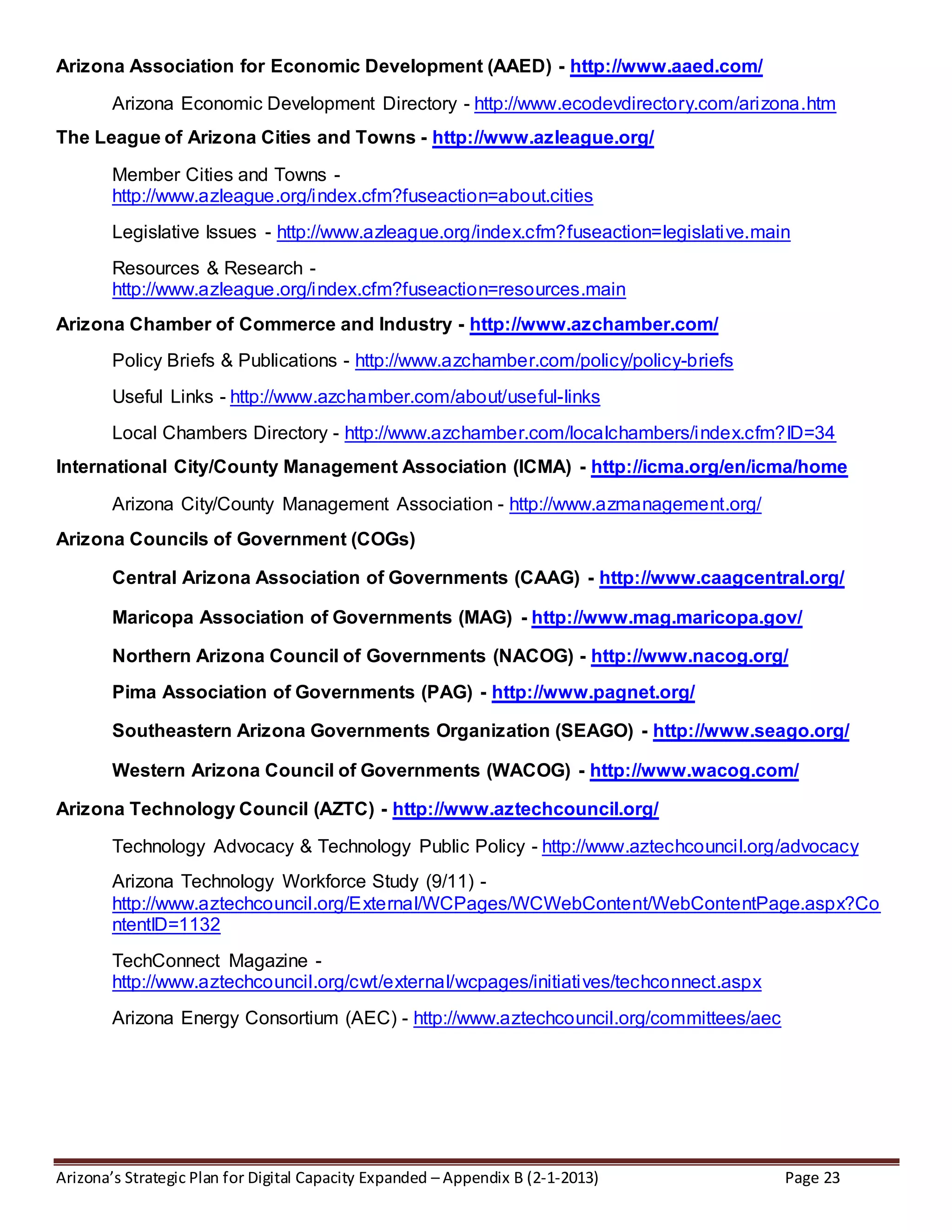 Arizona’s Strategic Plan for Digital Capacity Expanded – Appendix B (2-1-2013) Page 23
Arizona Association for Economic Development (AAED) - http://www.aaed.com/
Arizona Economic Development Directory - http://www.ecodevdirectory.com/arizona.htm
The League of Arizona Cities and Towns - http://www.azleague.org/
Member Cities and Towns -
http://www.azleague.org/index.cfm?fuseaction=about.cities
Legislative Issues - http://www.azleague.org/index.cfm?fuseaction=legislative.main
Resources & Research -
http://www.azleague.org/index.cfm?fuseaction=resources.main
Arizona Chamber of Commerce and Industry - http://www.azchamber.com/
Policy Briefs & Publications - http://www.azchamber.com/policy/policy-briefs
Useful Links - http://www.azchamber.com/about/useful-links
Local Chambers Directory - http://www.azchamber.com/localchambers/index.cfm?ID=34
International City/County Management Association (ICMA) - http://icma.org/en/icma/home
Arizona City/County Management Association - http://www.azmanagement.org/
Arizona Councils of Government (COGs)
Central Arizona Association of Governments (CAAG) - http://www.caagcentral.org/
Maricopa Association of Governments (MAG) - http://www.mag.maricopa.gov/
Northern Arizona Council of Governments (NACOG) - http://www.nacog.org/
Pima Association of Governments (PAG) - http://www.pagnet.org/
Southeastern Arizona Governments Organization (SEAGO) - http://www.seago.org/
Western Arizona Council of Governments (WACOG) - http://www.wacog.com/
Arizona Technology Council (AZTC) - http://www.aztechcouncil.org/
Technology Advocacy & Technology Public Policy - http://www.aztechcouncil.org/advocacy
Arizona Technology Workforce Study (9/11) -
http://www.aztechcouncil.org/External/WCPages/WCWebContent/WebContentPage.aspx?Co
ntentID=1132
TechConnect Magazine -
http://www.aztechcouncil.org/cwt/external/wcpages/initiatives/techconnect.aspx
Arizona Energy Consortium (AEC) - http://www.aztechcouncil.org/committees/aec
 