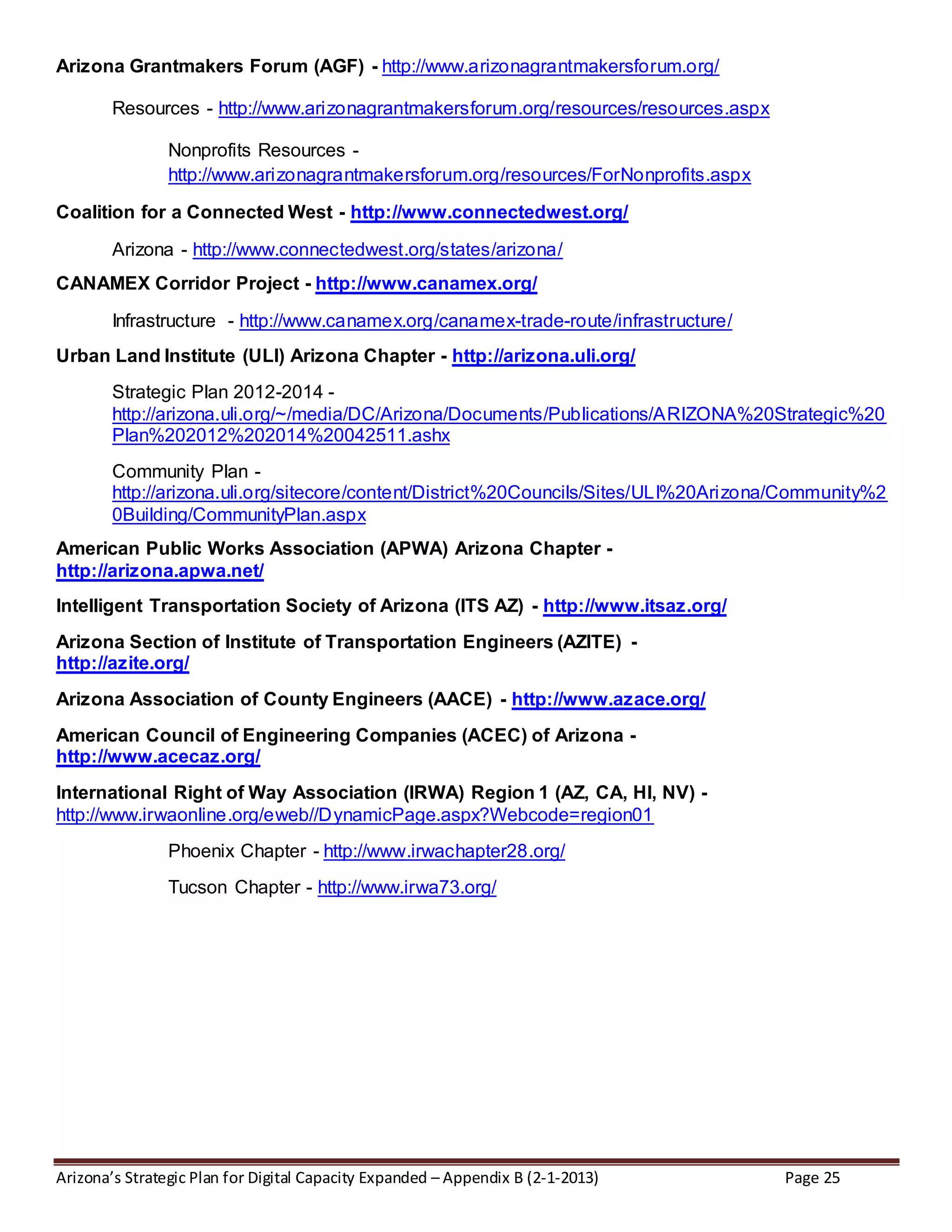 Arizona’s Strategic Plan for Digital Capacity Expanded – Appendix B (2-1-2013) Page 25
Arizona Grantmakers Forum (AGF) - http://www.arizonagrantmakersforum.org/
Resources - http://www.arizonagrantmakersforum.org/resources/resources.aspx
Nonprofits Resources -
http://www.arizonagrantmakersforum.org/resources/ForNonprofits.aspx
Coalition for a Connected West - http://www.connectedwest.org/
Arizona - http://www.connectedwest.org/states/arizona/
CANAMEX Corridor Project - http://www.canamex.org/
Infrastructure - http://www.canamex.org/canamex-trade-route/infrastructure/
Urban Land Institute (ULI) Arizona Chapter - http://arizona.uli.org/
Strategic Plan 2012-2014 -
http://arizona.uli.org/~/media/DC/Arizona/Documents/Publications/ARIZONA%20Strategic%20
Plan%202012%202014%20042511.ashx
Community Plan -
http://arizona.uli.org/sitecore/content/District%20Councils/Sites/ULI%20Arizona/Community%2
0Building/CommunityPlan.aspx
American Public Works Association (APWA) Arizona Chapter -
http://arizona.apwa.net/
Intelligent Transportation Society of Arizona (ITS AZ) - http://www.itsaz.org/
Arizona Section of Institute of Transportation Engineers (AZITE) -
http://azite.org/
Arizona Association of County Engineers (AACE) - http://www.azace.org/
American Council of Engineering Companies (ACEC) of Arizona -
http://www.acecaz.org/
International Right of Way Association (IRWA) Region 1 (AZ, CA, HI, NV) -
http://www.irwaonline.org/eweb//DynamicPage.aspx?Webcode=region01
Phoenix Chapter - http://www.irwachapter28.org/
Tucson Chapter - http://www.irwa73.org/
 