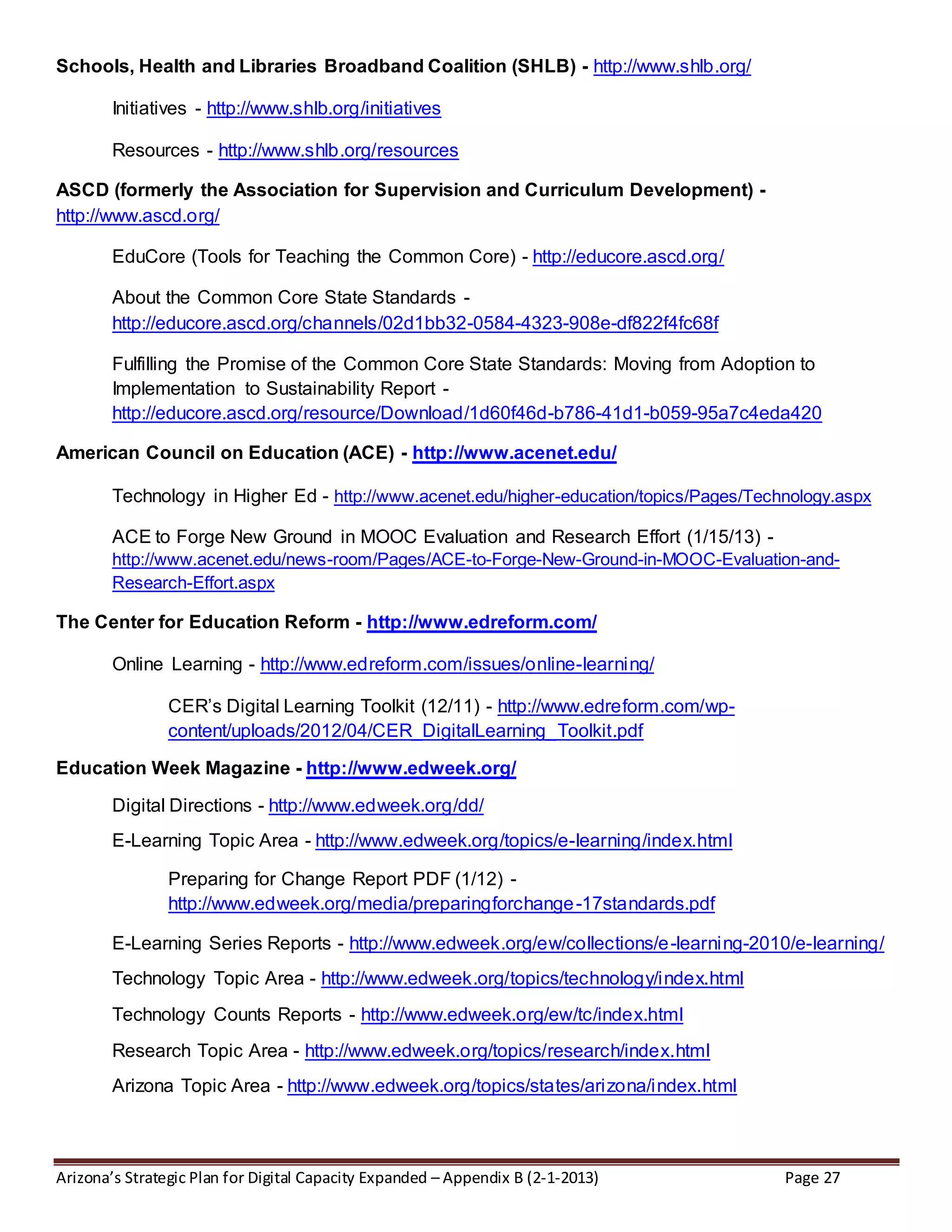 Arizona’s Strategic Plan for Digital Capacity Expanded – Appendix B (2-1-2013) Page 27
Schools, Health and Libraries Broadband Coalition (SHLB) - http://www.shlb.org/
Initiatives - http://www.shlb.org/initiatives
Resources - http://www.shlb.org/resources
ASCD (formerly the Association for Supervision and Curriculum Development) -
http://www.ascd.org/
EduCore (Tools for Teaching the Common Core) - http://educore.ascd.org/
About the Common Core State Standards -
http://educore.ascd.org/channels/02d1bb32-0584-4323-908e-df822f4fc68f
Fulfilling the Promise of the Common Core State Standards: Moving from Adoption to
Implementation to Sustainability Report -
http://educore.ascd.org/resource/Download/1d60f46d-b786-41d1-b059-95a7c4eda420
American Council on Education (ACE) - http://www.acenet.edu/
Technology in Higher Ed - http://www.acenet.edu/higher-education/topics/Pages/Technology.aspx
ACE to Forge New Ground in MOOC Evaluation and Research Effort (1/15/13) -
http://www.acenet.edu/news-room/Pages/ACE-to-Forge-New-Ground-in-MOOC-Evaluation-and-
Research-Effort.aspx
The Center for Education Reform - http://www.edreform.com/
Online Learning - http://www.edreform.com/issues/online-learning/
CER’s Digital Learning Toolkit (12/11) - http://www.edreform.com/wp-
content/uploads/2012/04/CER_DigitalLearning_Toolkit.pdf
Education Week Magazine - http://www.edweek.org/
Digital Directions - http://www.edweek.org/dd/
E-Learning Topic Area - http://www.edweek.org/topics/e-learning/index.html
Preparing for Change Report PDF (1/12) -
http://www.edweek.org/media/preparingforchange-17standards.pdf
E-Learning Series Reports - http://www.edweek.org/ew/collections/e-learning-2010/e-learning/
Technology Topic Area - http://www.edweek.org/topics/technology/index.html
Technology Counts Reports - http://www.edweek.org/ew/tc/index.html
Research Topic Area - http://www.edweek.org/topics/research/index.html
Arizona Topic Area - http://www.edweek.org/topics/states/arizona/index.html
 