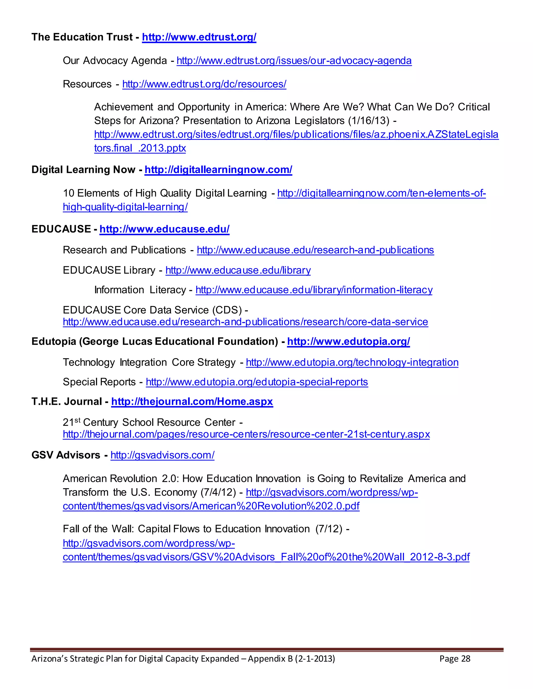Arizona’s Strategic Plan for Digital Capacity Expanded – Appendix B (2-1-2013) Page 28
The Education Trust - http://www.edtrust.org/
Our Advocacy Agenda - http://www.edtrust.org/issues/our-advocacy-agenda
Resources - http://www.edtrust.org/dc/resources/
Achievement and Opportunity in America: Where Are We? What Can We Do? Critical
Steps for Arizona? Presentation to Arizona Legislators (1/16/13) -
http://www.edtrust.org/sites/edtrust.org/files/publications/files/az.phoenix.AZStateLegisla
tors.final_.2013.pptx
Digital Learning Now - http://digitallearningnow.com/
10 Elements of High Quality Digital Learning - http://digitallearningnow.com/ten-elements-of-
high-quality-digital-learning/
EDUCAUSE - http://www.educause.edu/
Research and Publications - http://www.educause.edu/research-and-publications
EDUCAUSE Library - http://www.educause.edu/library
Information Literacy - http://www.educause.edu/library/information-literacy
EDUCAUSE Core Data Service (CDS) -
http://www.educause.edu/research-and-publications/research/core-data-service
Edutopia (George Lucas Educational Foundation) - http://www.edutopia.org/
Technology Integration Core Strategy - http://www.edutopia.org/technology-integration
Special Reports - http://www.edutopia.org/edutopia-special-reports
T.H.E. Journal - http://thejournal.com/Home.aspx
21st Century School Resource Center -
http://thejournal.com/pages/resource-centers/resource-center-21st-century.aspx
GSV Advisors - http://gsvadvisors.com/
American Revolution 2.0: How Education Innovation is Going to Revitalize America and
Transform the U.S. Economy (7/4/12) - http://gsvadvisors.com/wordpress/wp-
content/themes/gsvadvisors/American%20Revolution%202.0.pdf
Fall of the Wall: Capital Flows to Education Innovation (7/12) -
http://gsvadvisors.com/wordpress/wp-
content/themes/gsvadvisors/GSV%20Advisors_Fall%20of%20the%20Wall_2012-8-3.pdf
 