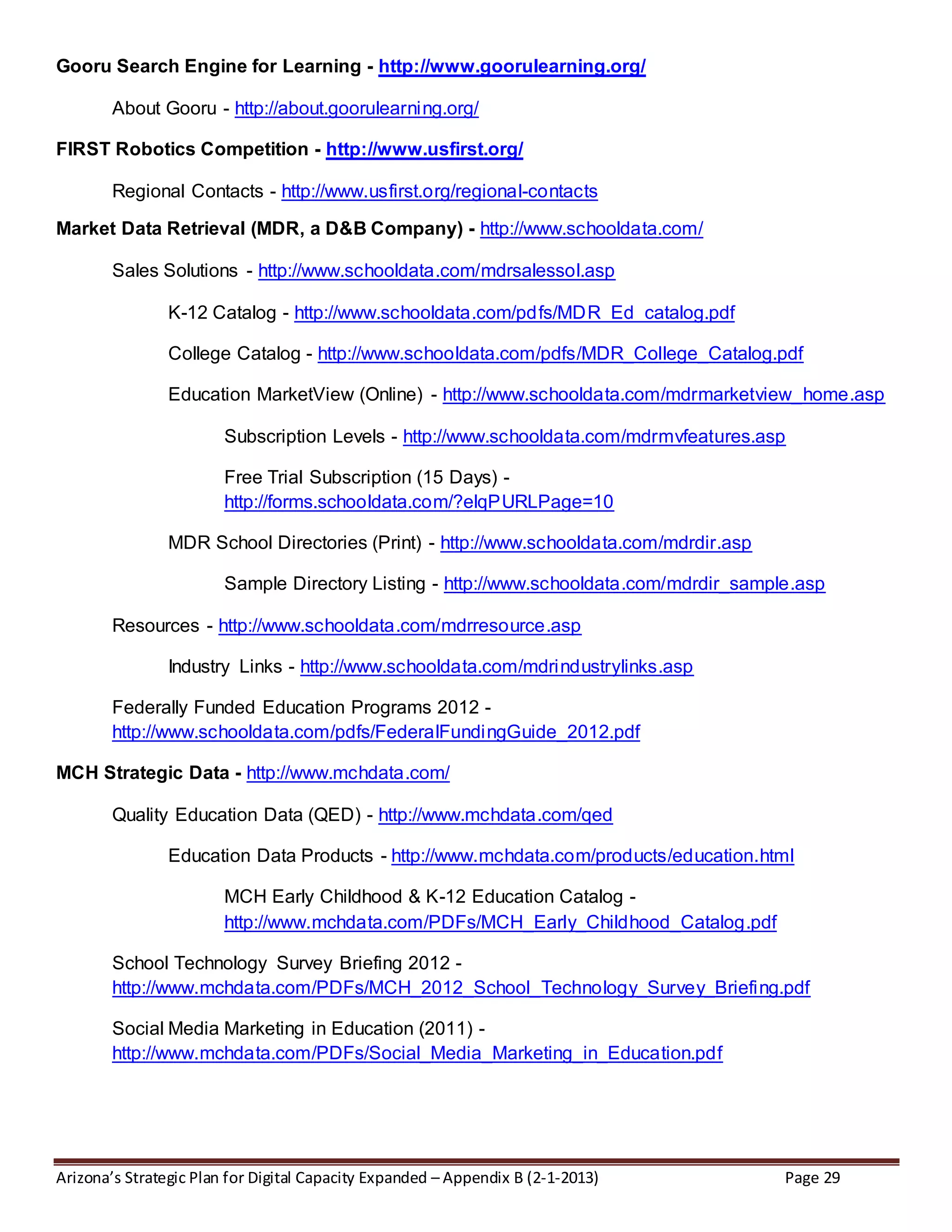 Arizona’s Strategic Plan for Digital Capacity Expanded – Appendix B (2-1-2013) Page 29
Gooru Search Engine for Learning - http://www.goorulearning.org/
About Gooru - http://about.goorulearning.org/
FIRST Robotics Competition - http://www.usfirst.org/
Regional Contacts - http://www.usfirst.org/regional-contacts
Market Data Retrieval (MDR, a D&B Company) - http://www.schooldata.com/
Sales Solutions - http://www.schooldata.com/mdrsalessol.asp
K-12 Catalog - http://www.schooldata.com/pdfs/MDR_Ed_catalog.pdf
College Catalog - http://www.schooldata.com/pdfs/MDR_College_Catalog.pdf
Education MarketView (Online) - http://www.schooldata.com/mdrmarketview_home.asp
Subscription Levels - http://www.schooldata.com/mdrmvfeatures.asp
Free Trial Subscription (15 Days) -
http://forms.schooldata.com/?elqPURLPage=10
MDR School Directories (Print) - http://www.schooldata.com/mdrdir.asp
Sample Directory Listing - http://www.schooldata.com/mdrdir_sample.asp
Resources - http://www.schooldata.com/mdrresource.asp
Industry Links - http://www.schooldata.com/mdrindustrylinks.asp
Federally Funded Education Programs 2012 -
http://www.schooldata.com/pdfs/FederalFundingGuide_2012.pdf
MCH Strategic Data - http://www.mchdata.com/
Quality Education Data (QED) - http://www.mchdata.com/qed
Education Data Products - http://www.mchdata.com/products/education.html
MCH Early Childhood & K-12 Education Catalog -
http://www.mchdata.com/PDFs/MCH_Early_Childhood_Catalog.pdf
School Technology Survey Briefing 2012 -
http://www.mchdata.com/PDFs/MCH_2012_School_Technology_Survey_Briefing.pdf
Social Media Marketing in Education (2011) -
http://www.mchdata.com/PDFs/Social_Media_Marketing_in_Education.pdf
 