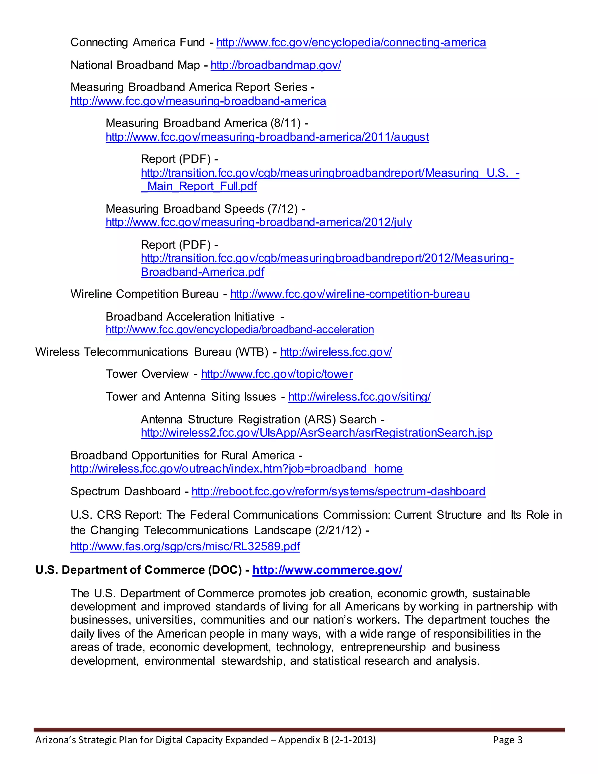 Arizona’s Strategic Plan for Digital Capacity Expanded – Appendix B (2-1-2013) Page 3
Connecting America Fund - http://www.fcc.gov/encyclopedia/connecting-america
National Broadband Map - http://broadbandmap.gov/
Measuring Broadband America Report Series -
http://www.fcc.gov/measuring-broadband-america
Measuring Broadband America (8/11) -
http://www.fcc.gov/measuring-broadband-america/2011/august
Report (PDF) -
http://transition.fcc.gov/cgb/measuringbroadbandreport/Measuring_U.S._-
_Main_Report_Full.pdf
Measuring Broadband Speeds (7/12) -
http://www.fcc.gov/measuring-broadband-america/2012/july
Report (PDF) -
http://transition.fcc.gov/cgb/measuringbroadbandreport/2012/Measuring-
Broadband-America.pdf
Wireline Competition Bureau - http://www.fcc.gov/wireline-competition-bureau
Broadband Acceleration Initiative -
http://www.fcc.gov/encyclopedia/broadband-acceleration
Wireless Telecommunications Bureau (WTB) - http://wireless.fcc.gov/
Tower Overview - http://www.fcc.gov/topic/tower
Tower and Antenna Siting Issues - http://wireless.fcc.gov/siting/
Antenna Structure Registration (ARS) Search -
http://wireless2.fcc.gov/UlsApp/AsrSearch/asrRegistrationSearch.jsp
Broadband Opportunities for Rural America -
http://wireless.fcc.gov/outreach/index.htm?job=broadband_home
Spectrum Dashboard - http://reboot.fcc.gov/reform/systems/spectrum-dashboard
U.S. CRS Report: The Federal Communications Commission: Current Structure and Its Role in
the Changing Telecommunications Landscape (2/21/12) -
http://www.fas.org/sgp/crs/misc/RL32589.pdf
U.S. Department of Commerce (DOC) - http://www.commerce.gov/
The U.S. Department of Commerce promotes job creation, economic growth, sustainable
development and improved standards of living for all Americans by working in partnership with
businesses, universities, communities and our nation’s workers. The department touches the
daily lives of the American people in many ways, with a wide range of responsibilities in the
areas of trade, economic development, technology, entrepreneurship and business
development, environmental stewardship, and statistical research and analysis.
 