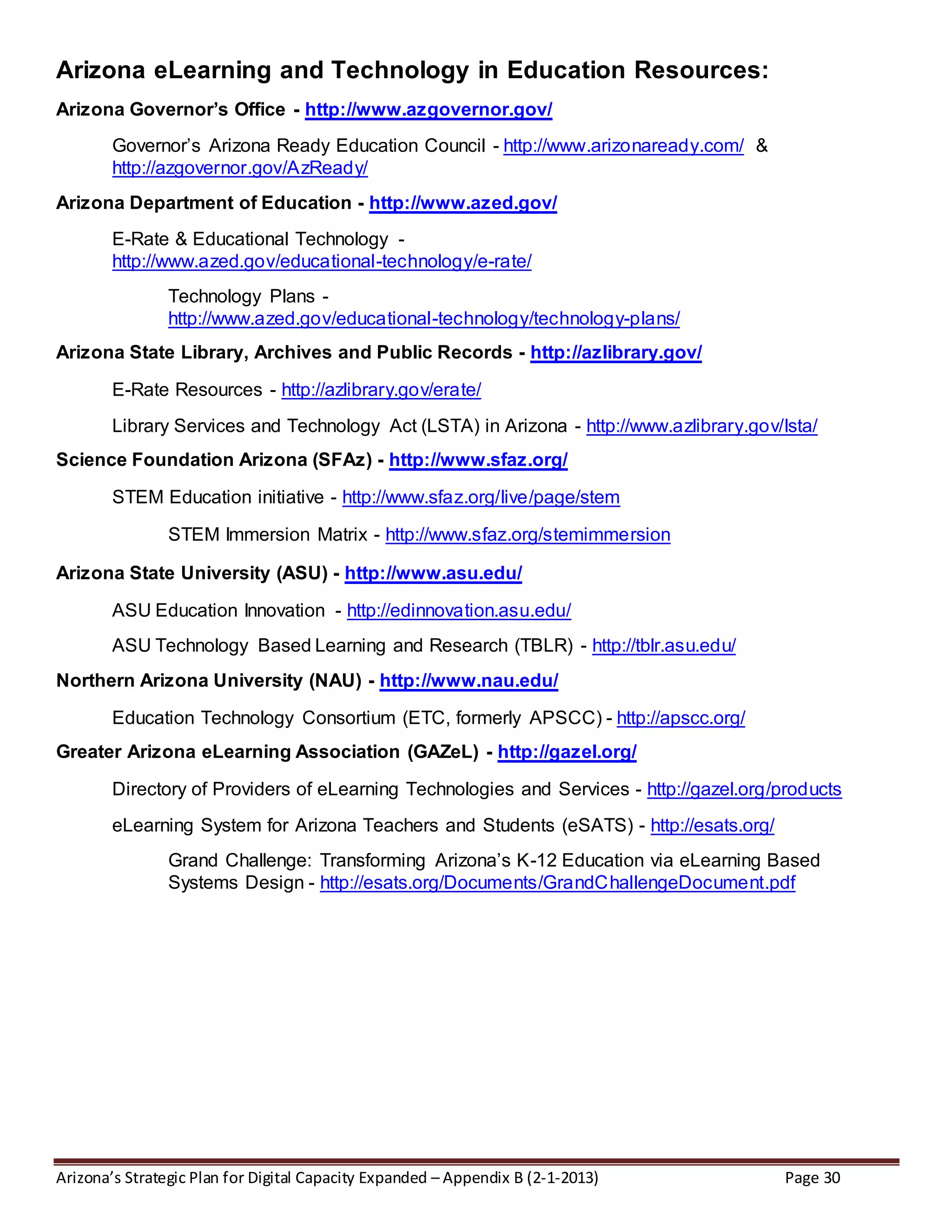 Arizona’s Strategic Plan for Digital Capacity Expanded – Appendix B (2-1-2013) Page 30
Arizona eLearning and Technology in Education Resources:
Arizona Governor’s Office - http://www.azgovernor.gov/
Governor’s Arizona Ready Education Council - http://www.arizonaready.com/ &
http://azgovernor.gov/AzReady/
Arizona Department of Education - http://www.azed.gov/
E-Rate & Educational Technology -
http://www.azed.gov/educational-technology/e-rate/
Technology Plans -
http://www.azed.gov/educational-technology/technology-plans/
Arizona State Library, Archives and Public Records - http://azlibrary.gov/
E-Rate Resources - http://azlibrary.gov/erate/
Library Services and Technology Act (LSTA) in Arizona - http://www.azlibrary.gov/lsta/
Science Foundation Arizona (SFAz) - http://www.sfaz.org/
STEM Education initiative - http://www.sfaz.org/live/page/stem
STEM Immersion Matrix - http://www.sfaz.org/stemimmersion
Arizona State University (ASU) - http://www.asu.edu/
ASU Education Innovation - http://edinnovation.asu.edu/
ASU Technology Based Learning and Research (TBLR) - http://tblr.asu.edu/
Northern Arizona University (NAU) - http://www.nau.edu/
Education Technology Consortium (ETC, formerly APSCC) - http://apscc.org/
Greater Arizona eLearning Association (GAZeL) - http://gazel.org/
Directory of Providers of eLearning Technologies and Services - http://gazel.org/products
eLearning System for Arizona Teachers and Students (eSATS) - http://esats.org/
Grand Challenge: Transforming Arizona’s K-12 Education via eLearning Based
Systems Design - http://esats.org/Documents/GrandChallengeDocument.pdf
 