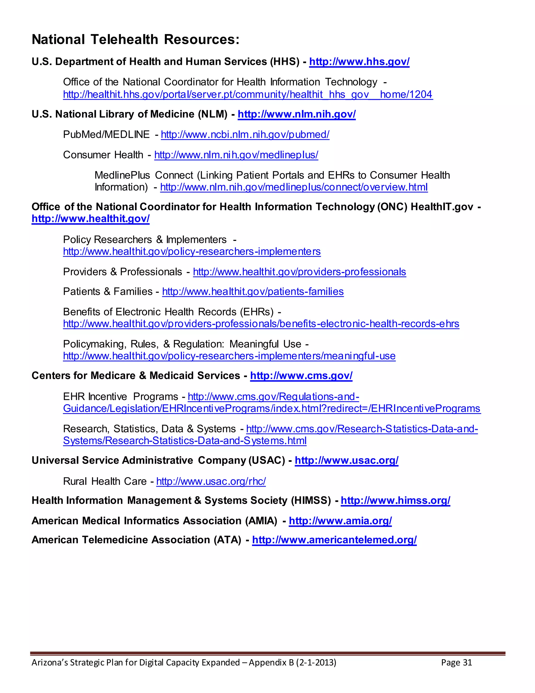 Arizona’s Strategic Plan for Digital Capacity Expanded – Appendix B (2-1-2013) Page 31
National Telehealth Resources:
U.S. Department of Health and Human Services (HHS) - http://www.hhs.gov/
Office of the National Coordinator for Health Information Technology -
http://healthit.hhs.gov/portal/server.pt/community/healthit_hhs_gov__home/1204
U.S. National Library of Medicine (NLM) - http://www.nlm.nih.gov/
PubMed/MEDLINE - http://www.ncbi.nlm.nih.gov/pubmed/
Consumer Health - http://www.nlm.nih.gov/medlineplus/
MedlinePlus Connect (Linking Patient Portals and EHRs to Consumer Health
Information) - http://www.nlm.nih.gov/medlineplus/connect/overview.html
Office of the National Coordinator for Health Information Technology (ONC) HealthIT.gov -
http://www.healthit.gov/
Policy Researchers & Implementers -
http://www.healthit.gov/policy-researchers-implementers
Providers & Professionals - http://www.healthit.gov/providers-professionals
Patients & Families - http://www.healthit.gov/patients-families
Benefits of Electronic Health Records (EHRs) -
http://www.healthit.gov/providers-professionals/benefits-electronic-health-records-ehrs
Policymaking, Rules, & Regulation: Meaningful Use -
http://www.healthit.gov/policy-researchers-implementers/meaningful-use
Centers for Medicare & Medicaid Services - http://www.cms.gov/
EHR Incentive Programs - http://www.cms.gov/Regulations-and-
Guidance/Legislation/EHRIncentivePrograms/index.html?redirect=/EHRIncentivePrograms
Research, Statistics, Data & Systems - http://www.cms.gov/Research-Statistics-Data-and-
Systems/Research-Statistics-Data-and-Systems.html
Universal Service Administrative Company (USAC) - http://www.usac.org/
Rural Health Care - http://www.usac.org/rhc/
Health Information Management & Systems Society (HIMSS) - http://www.himss.org/
American Medical Informatics Association (AMIA) - http://www.amia.org/
American Telemedicine Association (ATA) - http://www.americantelemed.org/
 