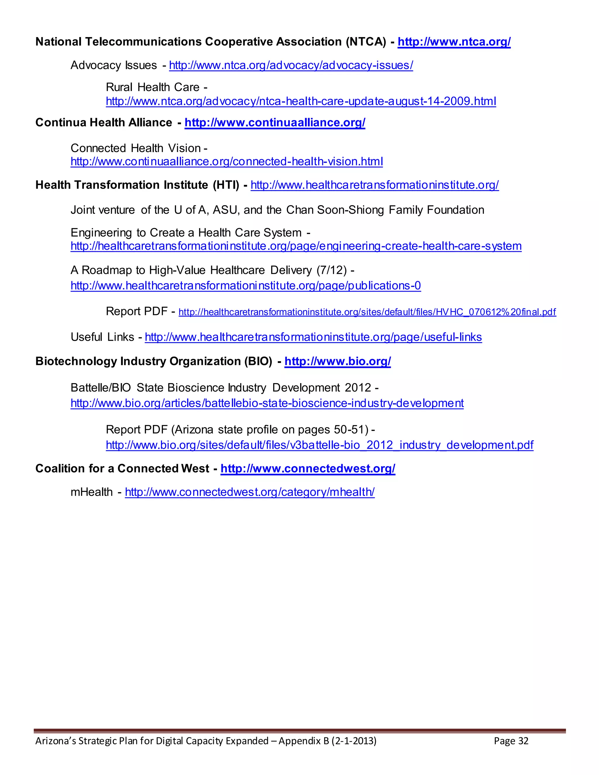 Arizona’s Strategic Plan for Digital Capacity Expanded – Appendix B (2-1-2013) Page 32
National Telecommunications Cooperative Association (NTCA) - http://www.ntca.org/
Advocacy Issues - http://www.ntca.org/advocacy/advocacy-issues/
Rural Health Care -
http://www.ntca.org/advocacy/ntca-health-care-update-august-14-2009.html
Continua Health Alliance - http://www.continuaalliance.org/
Connected Health Vision -
http://www.continuaalliance.org/connected-health-vision.html
Health Transformation Institute (HTI) - http://www.healthcaretransformationinstitute.org/
Joint venture of the U of A, ASU, and the Chan Soon-Shiong Family Foundation
Engineering to Create a Health Care System -
http://healthcaretransformationinstitute.org/page/engineering-create-health-care-system
A Roadmap to High-Value Healthcare Delivery (7/12) -
http://www.healthcaretransformationinstitute.org/page/publications-0
Report PDF - http://healthcaretransformationinstitute.org/sites/default/files/HVHC_070612%20final.pdf
Useful Links - http://www.healthcaretransformationinstitute.org/page/useful-links
Biotechnology Industry Organization (BIO) - http://www.bio.org/
Battelle/BIO State Bioscience Industry Development 2012 -
http://www.bio.org/articles/battellebio-state-bioscience-industry-development
Report PDF (Arizona state profile on pages 50-51) -
http://www.bio.org/sites/default/files/v3battelle-bio_2012_industry_development.pdf
Coalition for a Connected West - http://www.connectedwest.org/
mHealth - http://www.connectedwest.org/category/mhealth/
 