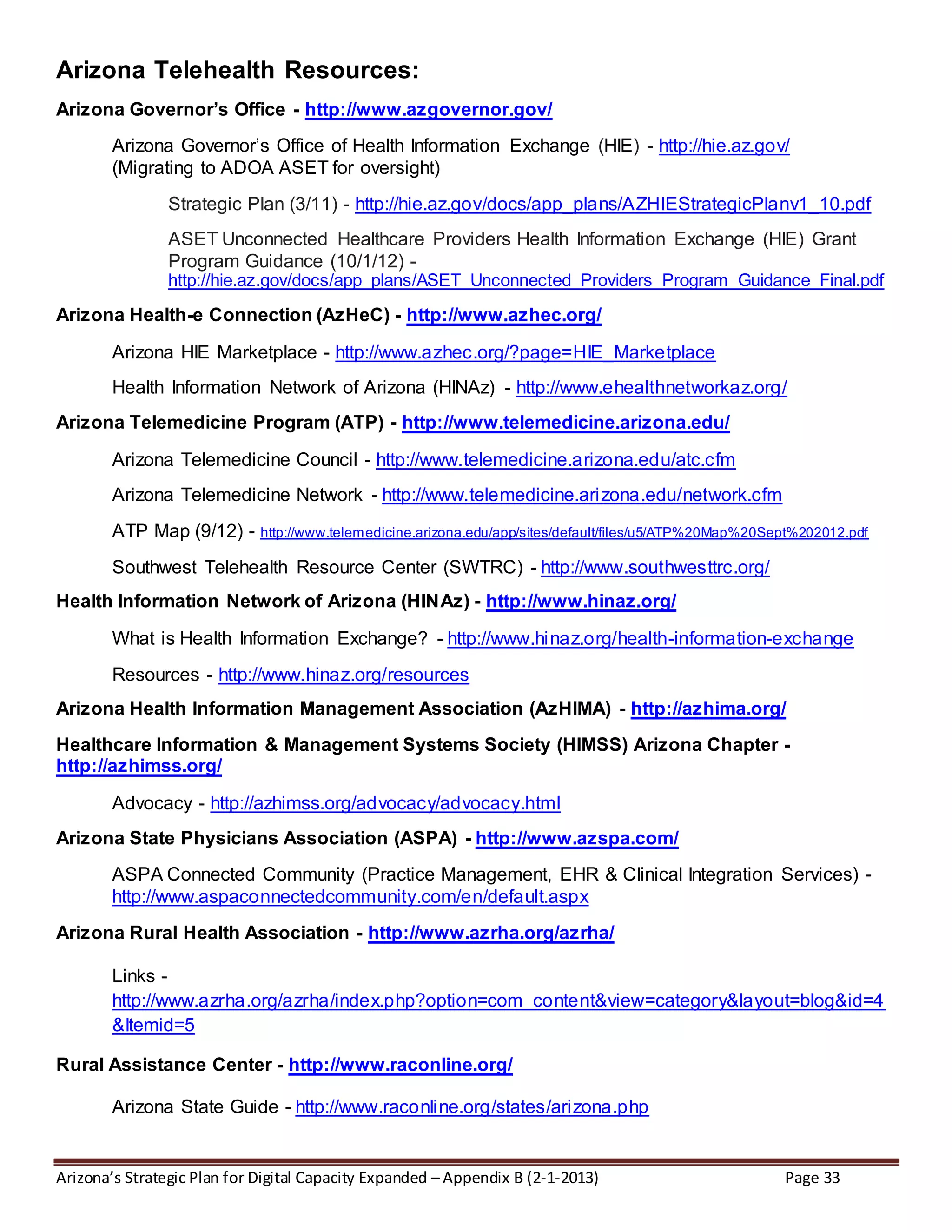 Arizona’s Strategic Plan for Digital Capacity Expanded – Appendix B (2-1-2013) Page 33
Arizona Telehealth Resources:
Arizona Governor’s Office - http://www.azgovernor.gov/
Arizona Governor’s Office of Health Information Exchange (HIE) - http://hie.az.gov/
(Migrating to ADOA ASET for oversight)
Strategic Plan (3/11) - http://hie.az.gov/docs/app_plans/AZHIEStrategicPlanv1_10.pdf
ASET Unconnected Healthcare Providers Health Information Exchange (HIE) Grant
Program Guidance (10/1/12) -
http://hie.az.gov/docs/app_plans/ASET_Unconnected_Providers_Program_Guidance_Final.pdf
Arizona Health-e Connection (AzHeC) - http://www.azhec.org/
Arizona HIE Marketplace - http://www.azhec.org/?page=HIE_Marketplace
Health Information Network of Arizona (HINAz) - http://www.ehealthnetworkaz.org/
Arizona Telemedicine Program (ATP) - http://www.telemedicine.arizona.edu/
Arizona Telemedicine Council - http://www.telemedicine.arizona.edu/atc.cfm
Arizona Telemedicine Network - http://www.telemedicine.arizona.edu/network.cfm
ATP Map (9/12) - http://www.telemedicine.arizona.edu/app/sites/default/files/u5/ATP%20Map%20Sept%202012.pdf
Southwest Telehealth Resource Center (SWTRC) - http://www.southwesttrc.org/
Health Information Network of Arizona (HINAz) - http://www.hinaz.org/
What is Health Information Exchange? - http://www.hinaz.org/health-information-exchange
Resources - http://www.hinaz.org/resources
Arizona Health Information Management Association (AzHIMA) - http://azhima.org/
Healthcare Information & Management Systems Society (HIMSS) Arizona Chapter -
http://azhimss.org/
Advocacy - http://azhimss.org/advocacy/advocacy.html
Arizona State Physicians Association (ASPA) - http://www.azspa.com/
ASPA Connected Community (Practice Management, EHR & Clinical Integration Services) -
http://www.aspaconnectedcommunity.com/en/default.aspx
Arizona Rural Health Association - http://www.azrha.org/azrha/
Links -
http://www.azrha.org/azrha/index.php?option=com_content&view=category&layout=blog&id=4
&Itemid=5
Rural Assistance Center - http://www.raconline.org/
Arizona State Guide - http://www.raconline.org/states/arizona.php
 