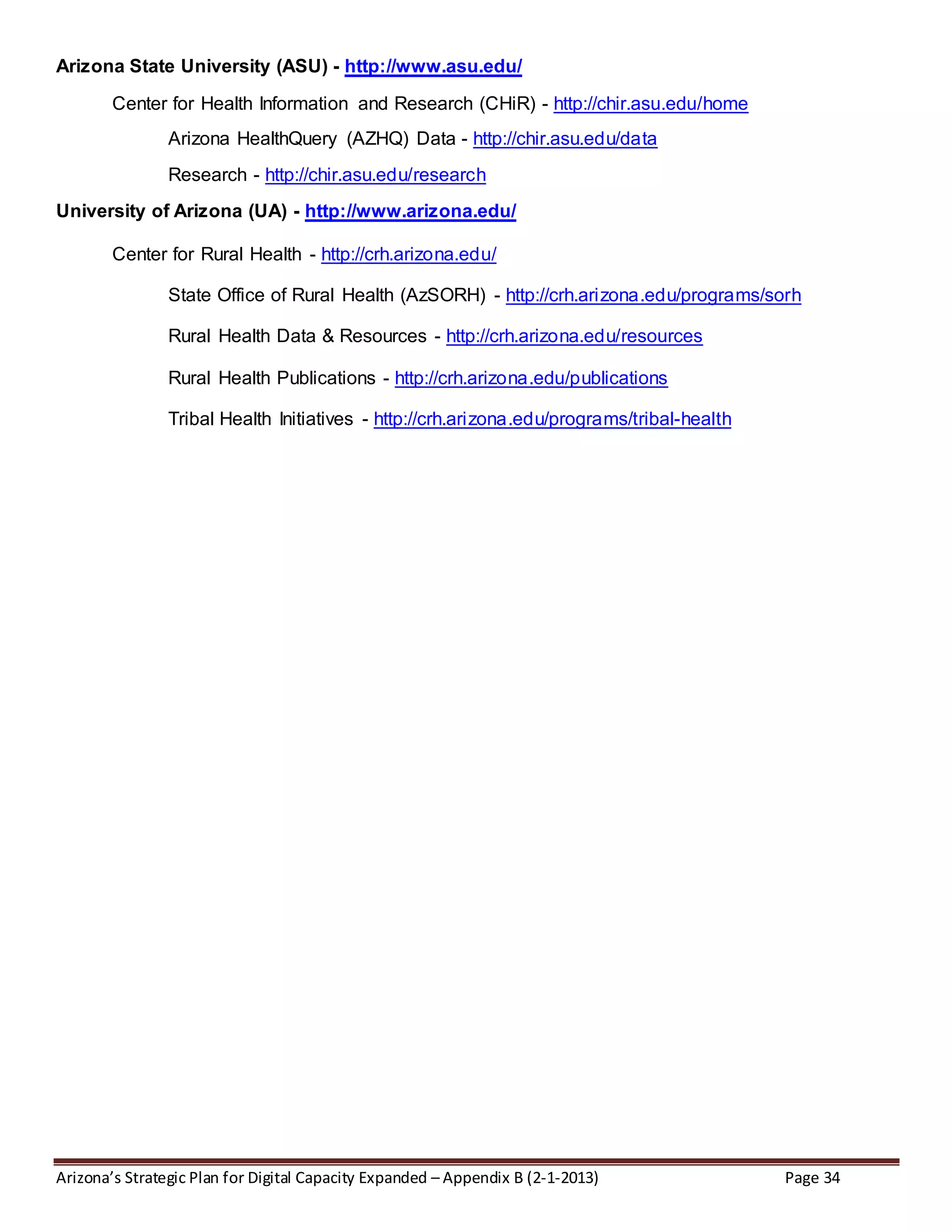 Arizona’s Strategic Plan for Digital Capacity Expanded – Appendix B (2-1-2013) Page 34
Arizona State University (ASU) - http://www.asu.edu/
Center for Health Information and Research (CHiR) - http://chir.asu.edu/home
Arizona HealthQuery (AZHQ) Data - http://chir.asu.edu/data
Research - http://chir.asu.edu/research
University of Arizona (UA) - http://www.arizona.edu/
Center for Rural Health - http://crh.arizona.edu/
State Office of Rural Health (AzSORH) - http://crh.arizona.edu/programs/sorh
Rural Health Data & Resources - http://crh.arizona.edu/resources
Rural Health Publications - http://crh.arizona.edu/publications
Tribal Health Initiatives - http://crh.arizona.edu/programs/tribal-health
 