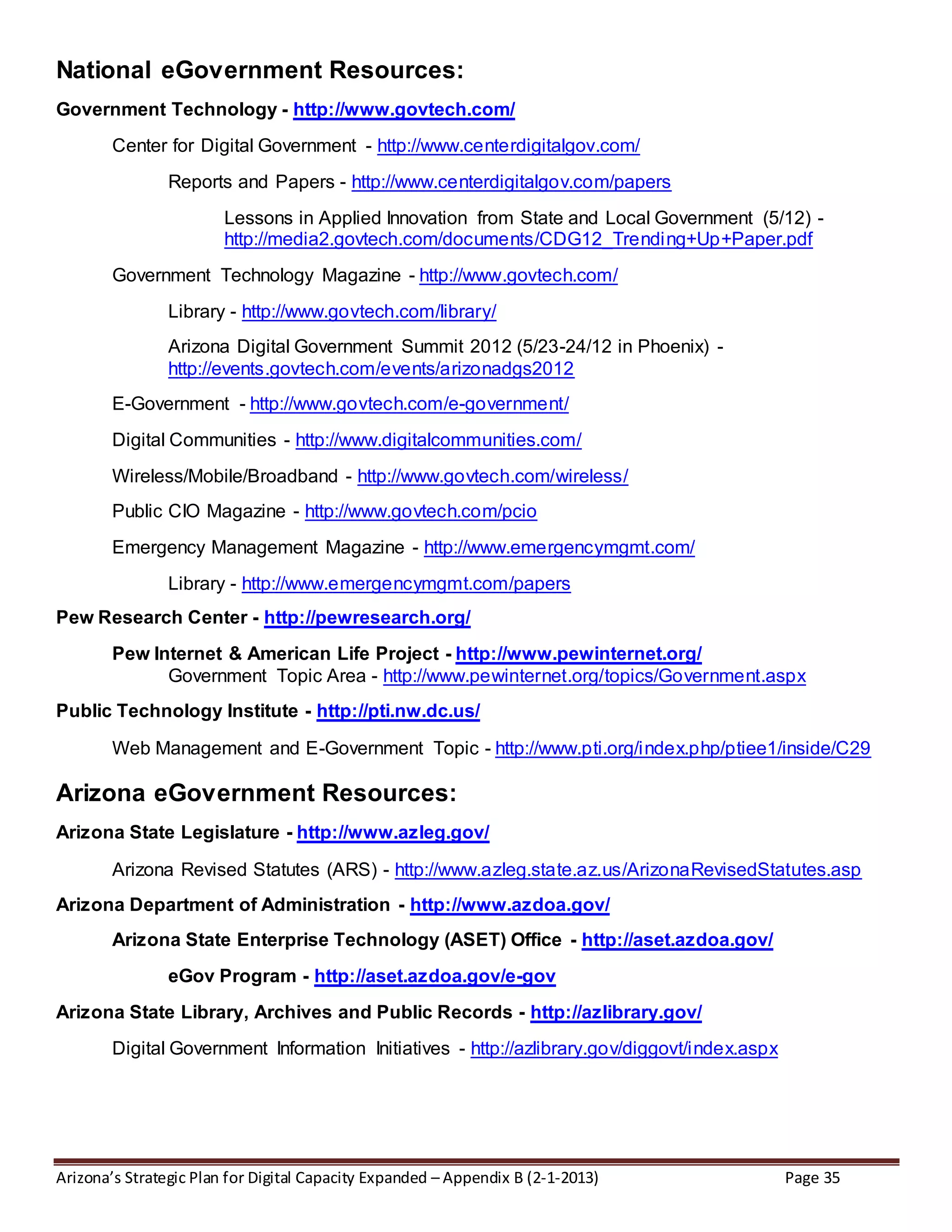 Arizona’s Strategic Plan for Digital Capacity Expanded – Appendix B (2-1-2013) Page 35
National eGovernment Resources:
Government Technology - http://www.govtech.com/
Center for Digital Government - http://www.centerdigitalgov.com/
Reports and Papers - http://www.centerdigitalgov.com/papers
Lessons in Applied Innovation from State and Local Government (5/12) -
http://media2.govtech.com/documents/CDG12_Trending+Up+Paper.pdf
Government Technology Magazine - http://www.govtech.com/
Library - http://www.govtech.com/library/
Arizona Digital Government Summit 2012 (5/23-24/12 in Phoenix) -
http://events.govtech.com/events/arizonadgs2012
E-Government - http://www.govtech.com/e-government/
Digital Communities - http://www.digitalcommunities.com/
Wireless/Mobile/Broadband - http://www.govtech.com/wireless/
Public CIO Magazine - http://www.govtech.com/pcio
Emergency Management Magazine - http://www.emergencymgmt.com/
Library - http://www.emergencymgmt.com/papers
Pew Research Center - http://pewresearch.org/
Pew Internet & American Life Project - http://www.pewinternet.org/
Government Topic Area - http://www.pewinternet.org/topics/Government.aspx
Public Technology Institute - http://pti.nw.dc.us/
Web Management and E-Government Topic - http://www.pti.org/index.php/ptiee1/inside/C29
Arizona eGovernment Resources:
Arizona State Legislature - http://www.azleg.gov/
Arizona Revised Statutes (ARS) - http://www.azleg.state.az.us/ArizonaRevisedStatutes.asp
Arizona Department of Administration - http://www.azdoa.gov/
Arizona State Enterprise Technology (ASET) Office - http://aset.azdoa.gov/
eGov Program - http://aset.azdoa.gov/e-gov
Arizona State Library, Archives and Public Records - http://azlibrary.gov/
Digital Government Information Initiatives - http://azlibrary.gov/diggovt/index.aspx
 
