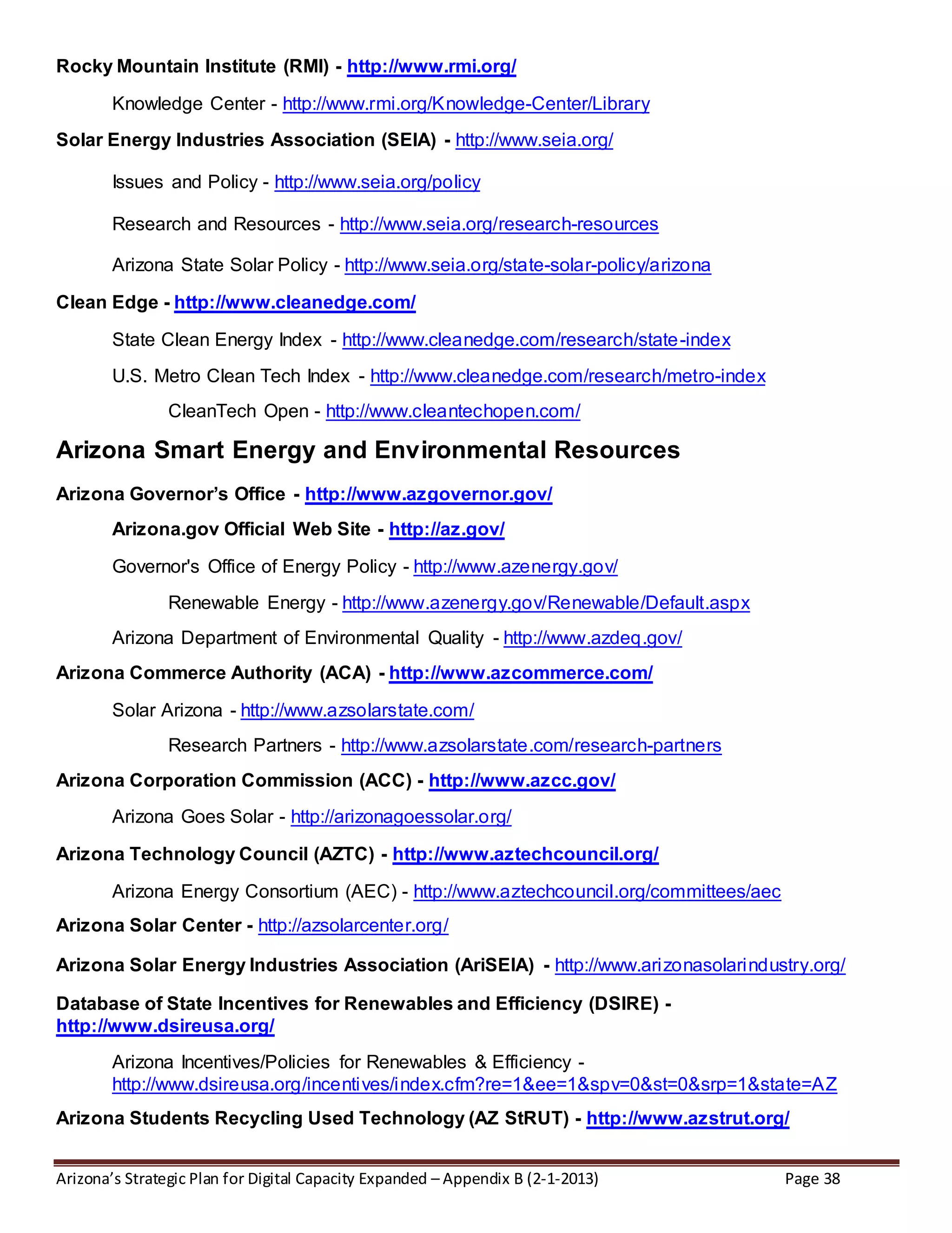 Arizona’s Strategic Plan for Digital Capacity Expanded – Appendix B (2-1-2013) Page 38
Rocky Mountain Institute (RMI) - http://www.rmi.org/
Knowledge Center - http://www.rmi.org/Knowledge-Center/Library
Solar Energy Industries Association (SEIA) - http://www.seia.org/
Issues and Policy - http://www.seia.org/policy
Research and Resources - http://www.seia.org/research-resources
Arizona State Solar Policy - http://www.seia.org/state-solar-policy/arizona
Clean Edge - http://www.cleanedge.com/
State Clean Energy Index - http://www.cleanedge.com/research/state-index
U.S. Metro Clean Tech Index - http://www.cleanedge.com/research/metro-index
CleanTech Open - http://www.cleantechopen.com/
Arizona Smart Energy and Environmental Resources
Arizona Governor’s Office - http://www.azgovernor.gov/
Arizona.gov Official Web Site - http://az.gov/
Governor's Office of Energy Policy - http://www.azenergy.gov/
Renewable Energy - http://www.azenergy.gov/Renewable/Default.aspx
Arizona Department of Environmental Quality - http://www.azdeq.gov/
Arizona Commerce Authority (ACA) - http://www.azcommerce.com/
Solar Arizona - http://www.azsolarstate.com/
Research Partners - http://www.azsolarstate.com/research-partners
Arizona Corporation Commission (ACC) - http://www.azcc.gov/
Arizona Goes Solar - http://arizonagoessolar.org/
Arizona Technology Council (AZTC) - http://www.aztechcouncil.org/
Arizona Energy Consortium (AEC) - http://www.aztechcouncil.org/committees/aec
Arizona Solar Center - http://azsolarcenter.org/
Arizona Solar Energy Industries Association (AriSEIA) - http://www.arizonasolarindustry.org/
Database of State Incentives for Renewables and Efficiency (DSIRE) -
http://www.dsireusa.org/
Arizona Incentives/Policies for Renewables & Efficiency -
http://www.dsireusa.org/incentives/index.cfm?re=1&ee=1&spv=0&st=0&srp=1&state=AZ
Arizona Students Recycling Used Technology (AZ StRUT) - http://www.azstrut.org/
 