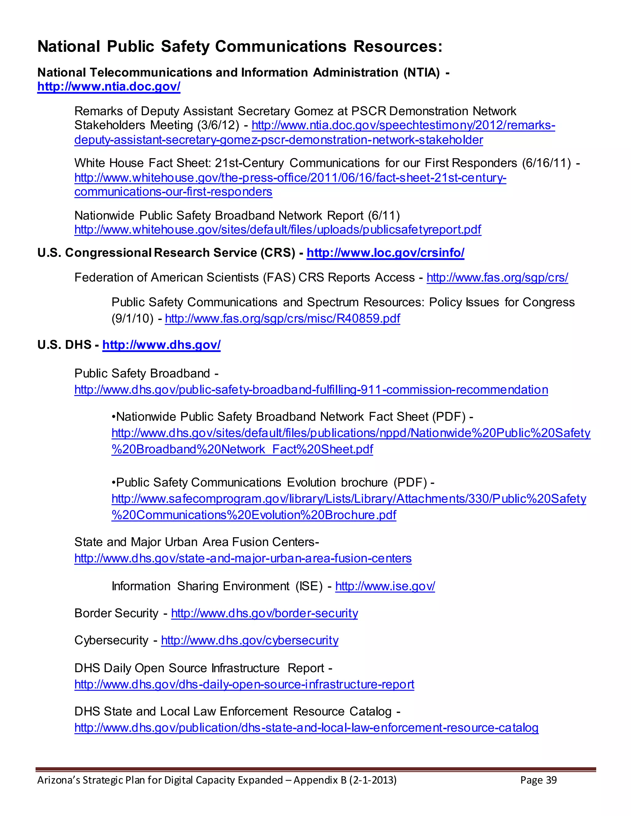 Arizona’s Strategic Plan for Digital Capacity Expanded – Appendix B (2-1-2013) Page 39
National Public Safety Communications Resources:
National Telecommunications and Information Administration (NTIA) -
http://www.ntia.doc.gov/
Remarks of Deputy Assistant Secretary Gomez at PSCR Demonstration Network
Stakeholders Meeting (3/6/12) - http://www.ntia.doc.gov/speechtestimony/2012/remarks-
deputy-assistant-secretary-gomez-pscr-demonstration-network-stakeholder
White House Fact Sheet: 21st-Century Communications for our First Responders (6/16/11) -
http://www.whitehouse.gov/the-press-office/2011/06/16/fact-sheet-21st-century-
communications-our-first-responders
Nationwide Public Safety Broadband Network Report (6/11)
http://www.whitehouse.gov/sites/default/files/uploads/publicsafetyreport.pdf
U.S. Congressional Research Service (CRS) - http://www.loc.gov/crsinfo/
Federation of American Scientists (FAS) CRS Reports Access - http://www.fas.org/sgp/crs/
Public Safety Communications and Spectrum Resources: Policy Issues for Congress
(9/1/10) - http://www.fas.org/sgp/crs/misc/R40859.pdf
U.S. DHS - http://www.dhs.gov/
Public Safety Broadband -
http://www.dhs.gov/public-safety-broadband-fulfilling-911-commission-recommendation
•Nationwide Public Safety Broadband Network Fact Sheet (PDF) -
http://www.dhs.gov/sites/default/files/publications/nppd/Nationwide%20Public%20Safety
%20Broadband%20Network_Fact%20Sheet.pdf
•Public Safety Communications Evolution brochure (PDF) -
http://www.safecomprogram.gov/library/Lists/Library/Attachments/330/Public%20Safety
%20Communications%20Evolution%20Brochure.pdf
State and Major Urban Area Fusion Centers-
http://www.dhs.gov/state-and-major-urban-area-fusion-centers
Information Sharing Environment (ISE) - http://www.ise.gov/
Border Security - http://www.dhs.gov/border-security
Cybersecurity - http://www.dhs.gov/cybersecurity
DHS Daily Open Source Infrastructure Report -
http://www.dhs.gov/dhs-daily-open-source-infrastructure-report
DHS State and Local Law Enforcement Resource Catalog -
http://www.dhs.gov/publication/dhs-state-and-local-law-enforcement-resource-catalog
 