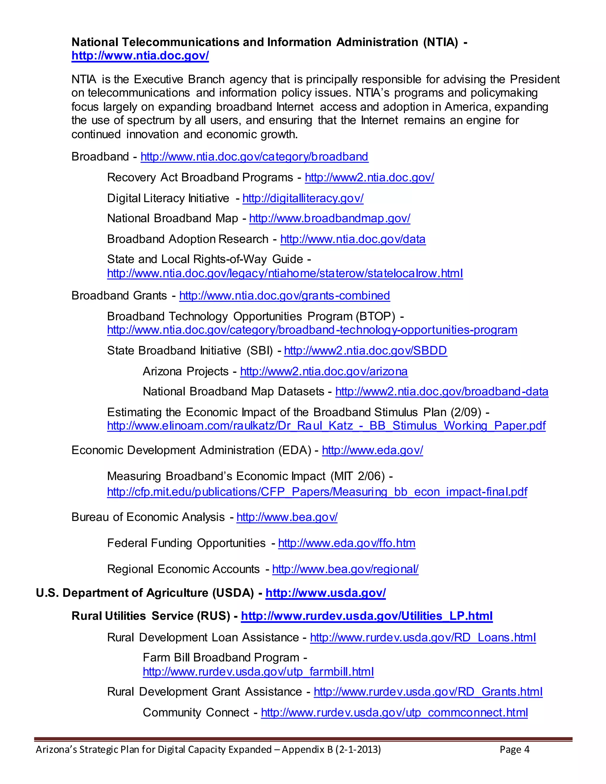 Arizona’s Strategic Plan for Digital Capacity Expanded – Appendix B (2-1-2013) Page 4
National Telecommunications and Information Administration (NTIA) -
http://www.ntia.doc.gov/
NTIA is the Executive Branch agency that is principally responsible for advising the President
on telecommunications and information policy issues. NTIA’s programs and policymaking
focus largely on expanding broadband Internet access and adoption in America, expanding
the use of spectrum by all users, and ensuring that the Internet remains an engine for
continued innovation and economic growth.
Broadband - http://www.ntia.doc.gov/category/broadband
Recovery Act Broadband Programs - http://www2.ntia.doc.gov/
Digital Literacy Initiative - http://digitalliteracy.gov/
National Broadband Map - http://www.broadbandmap.gov/
Broadband Adoption Research - http://www.ntia.doc.gov/data
State and Local Rights-of-Way Guide -
http://www.ntia.doc.gov/legacy/ntiahome/staterow/statelocalrow.html
Broadband Grants - http://www.ntia.doc.gov/grants-combined
Broadband Technology Opportunities Program (BTOP) -
http://www.ntia.doc.gov/category/broadband-technology-opportunities-program
State Broadband Initiative (SBI) - http://www2.ntia.doc.gov/SBDD
Arizona Projects - http://www2.ntia.doc.gov/arizona
National Broadband Map Datasets - http://www2.ntia.doc.gov/broadband-data
Estimating the Economic Impact of the Broadband Stimulus Plan (2/09) -
http://www.elinoam.com/raulkatz/Dr_Raul_Katz_-_BB_Stimulus_Working_Paper.pdf
Economic Development Administration (EDA) - http://www.eda.gov/
Measuring Broadband’s Economic Impact (MIT 2/06) -
http://cfp.mit.edu/publications/CFP_Papers/Measuring_bb_econ_impact-final.pdf
Bureau of Economic Analysis - http://www.bea.gov/
Federal Funding Opportunities - http://www.eda.gov/ffo.htm
Regional Economic Accounts - http://www.bea.gov/regional/
U.S. Department of Agriculture (USDA) - http://www.usda.gov/
Rural Utilities Service (RUS) - http://www.rurdev.usda.gov/Utilities_LP.html
Rural Development Loan Assistance - http://www.rurdev.usda.gov/RD_Loans.html
Farm Bill Broadband Program -
http://www.rurdev.usda.gov/utp_farmbill.html
Rural Development Grant Assistance - http://www.rurdev.usda.gov/RD_Grants.html
Community Connect - http://www.rurdev.usda.gov/utp_commconnect.html
 