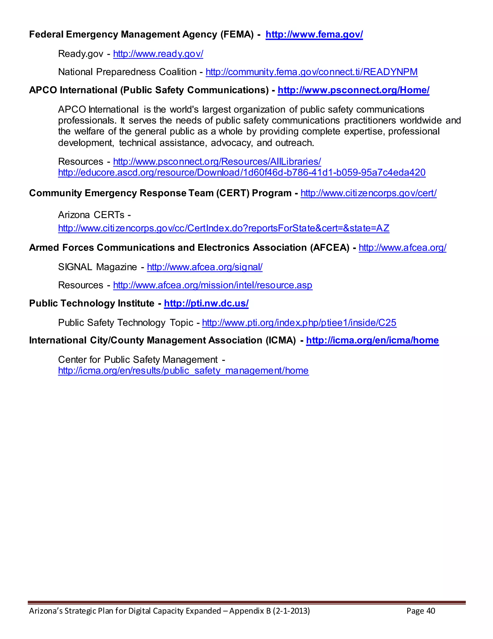 Arizona’s Strategic Plan for Digital Capacity Expanded – Appendix B (2-1-2013) Page 40
Federal Emergency Management Agency (FEMA) - http://www.fema.gov/
Ready.gov - http://www.ready.gov/
National Preparedness Coalition - http://community.fema.gov/connect.ti/READYNPM
APCO International (Public Safety Communications) - http://www.psconnect.org/Home/
APCO International is the world's largest organization of public safety communications
professionals. It serves the needs of public safety communications practitioners worldwide and
the welfare of the general public as a whole by providing complete expertise, professional
development, technical assistance, advocacy, and outreach.
Resources - http://www.psconnect.org/Resources/AllLibraries/
http://educore.ascd.org/resource/Download/1d60f46d-b786-41d1-b059-95a7c4eda420
Community Emergency Response Team (CERT) Program - http://www.citizencorps.gov/cert/
Arizona CERTs -
http://www.citizencorps.gov/cc/CertIndex.do?reportsForState&cert=&state=AZ
Armed Forces Communications and Electronics Association (AFCEA) - http://www.afcea.org/
SIGNAL Magazine - http://www.afcea.org/signal/
Resources - http://www.afcea.org/mission/intel/resource.asp
Public Technology Institute - http://pti.nw.dc.us/
Public Safety Technology Topic - http://www.pti.org/index.php/ptiee1/inside/C25
International City/County Management Association (ICMA) - http://icma.org/en/icma/home
Center for Public Safety Management -
http://icma.org/en/results/public_safety_management/home
 