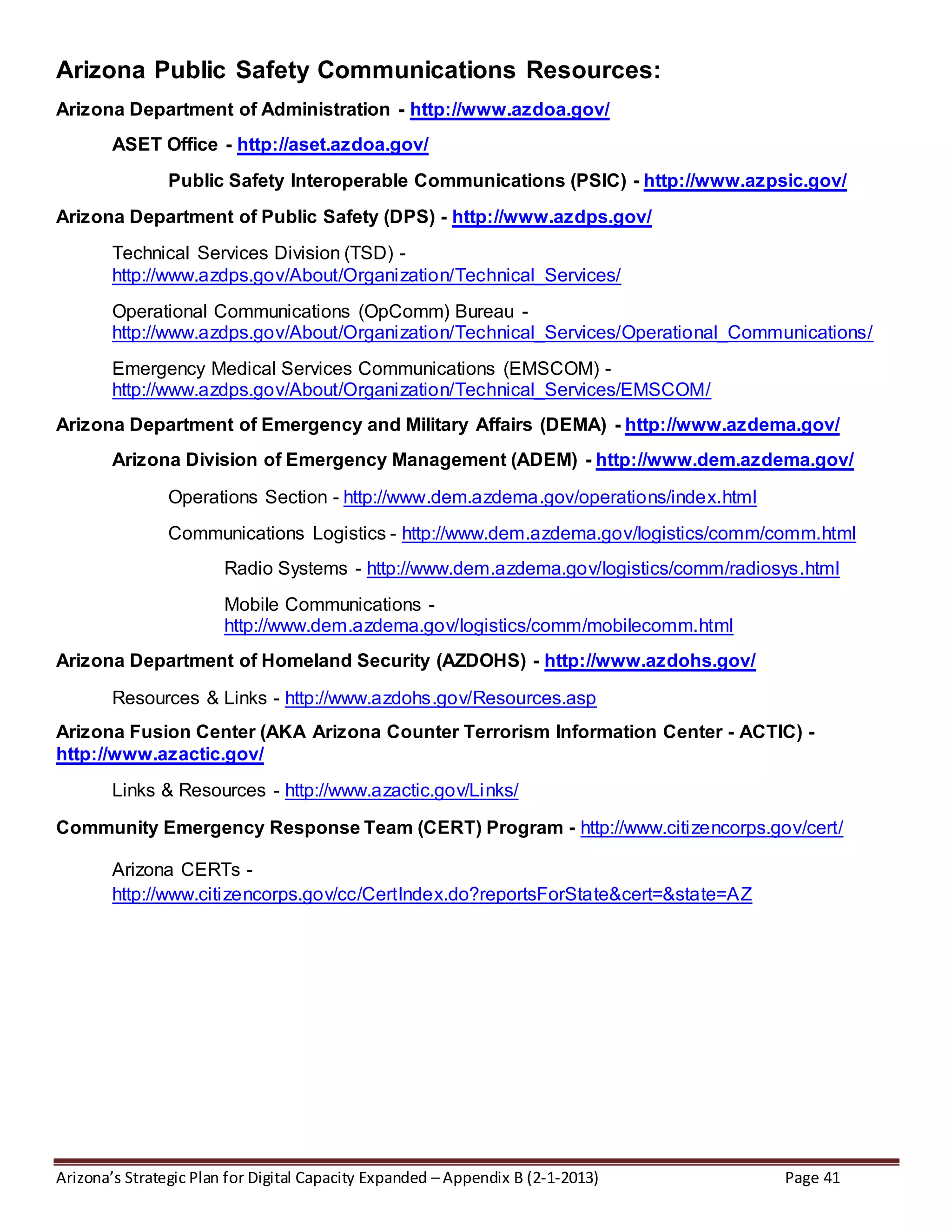 Arizona’s Strategic Plan for Digital Capacity Expanded – Appendix B (2-1-2013) Page 41
Arizona Public Safety Communications Resources:
Arizona Department of Administration - http://www.azdoa.gov/
ASET Office - http://aset.azdoa.gov/
Public Safety Interoperable Communications (PSIC) - http://www.azpsic.gov/
Arizona Department of Public Safety (DPS) - http://www.azdps.gov/
Technical Services Division (TSD) -
http://www.azdps.gov/About/Organization/Technical_Services/
Operational Communications (OpComm) Bureau -
http://www.azdps.gov/About/Organization/Technical_Services/Operational_Communications/
Emergency Medical Services Communications (EMSCOM) -
http://www.azdps.gov/About/Organization/Technical_Services/EMSCOM/
Arizona Department of Emergency and Military Affairs (DEMA) - http://www.azdema.gov/
Arizona Division of Emergency Management (ADEM) - http://www.dem.azdema.gov/
Operations Section - http://www.dem.azdema.gov/operations/index.html
Communications Logistics - http://www.dem.azdema.gov/logistics/comm/comm.html
Radio Systems - http://www.dem.azdema.gov/logistics/comm/radiosys.html
Mobile Communications -
http://www.dem.azdema.gov/logistics/comm/mobilecomm.html
Arizona Department of Homeland Security (AZDOHS) - http://www.azdohs.gov/
Resources & Links - http://www.azdohs.gov/Resources.asp
Arizona Fusion Center (AKA Arizona Counter Terrorism Information Center - ACTIC) -
http://www.azactic.gov/
Links & Resources - http://www.azactic.gov/Links/
Community Emergency Response Team (CERT) Program - http://www.citizencorps.gov/cert/
Arizona CERTs -
http://www.citizencorps.gov/cc/CertIndex.do?reportsForState&cert=&state=AZ
 