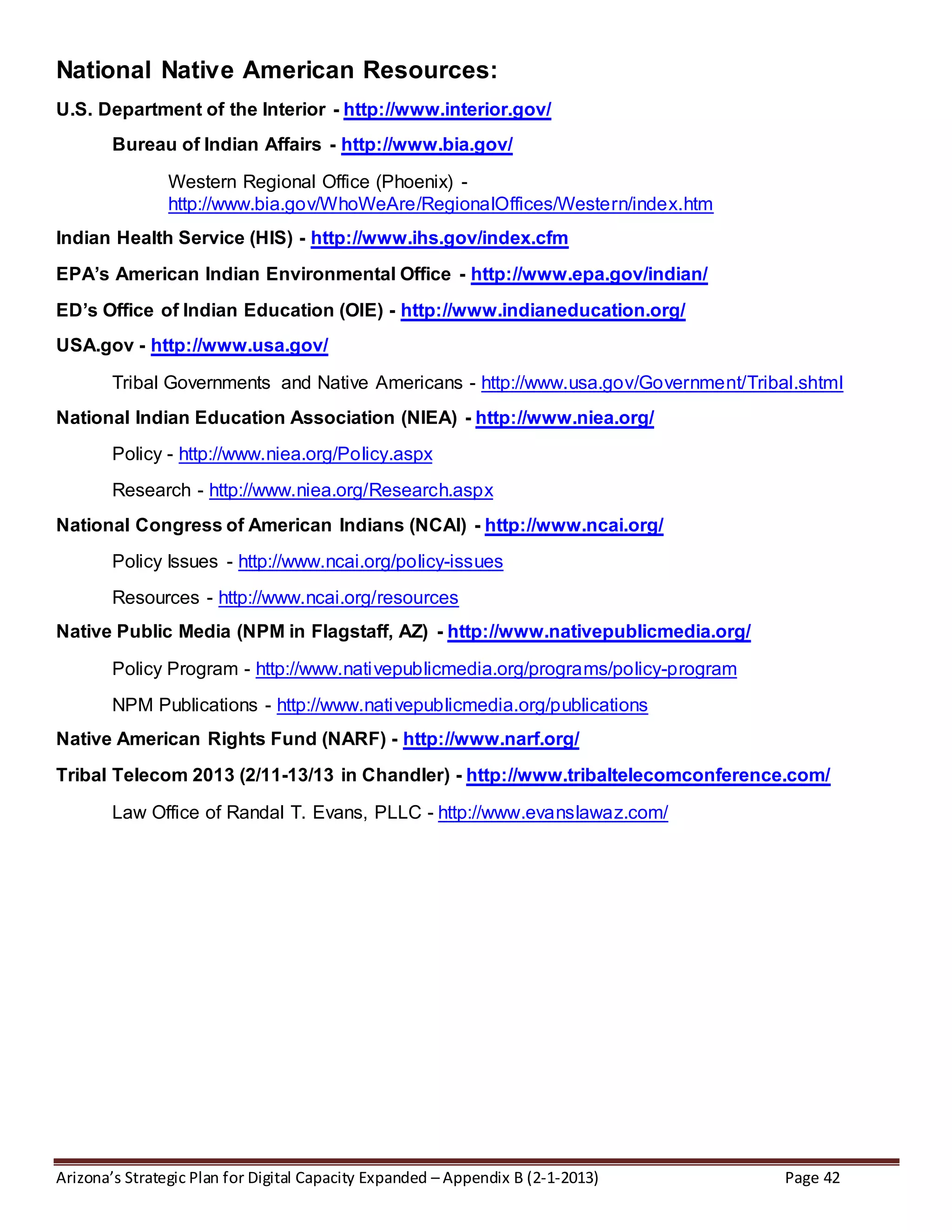 Arizona’s Strategic Plan for Digital Capacity Expanded – Appendix B (2-1-2013) Page 42
National Native American Resources:
U.S. Department of the Interior - http://www.interior.gov/
Bureau of Indian Affairs - http://www.bia.gov/
Western Regional Office (Phoenix) -
http://www.bia.gov/WhoWeAre/RegionalOffices/Western/index.htm
Indian Health Service (HIS) - http://www.ihs.gov/index.cfm
EPA’s American Indian Environmental Office - http://www.epa.gov/indian/
ED’s Office of Indian Education (OIE) - http://www.indianeducation.org/
USA.gov - http://www.usa.gov/
Tribal Governments and Native Americans - http://www.usa.gov/Government/Tribal.shtml
National Indian Education Association (NIEA) - http://www.niea.org/
Policy - http://www.niea.org/Policy.aspx
Research - http://www.niea.org/Research.aspx
National Congress of American Indians (NCAI) - http://www.ncai.org/
Policy Issues - http://www.ncai.org/policy-issues
Resources - http://www.ncai.org/resources
Native Public Media (NPM in Flagstaff, AZ) - http://www.nativepublicmedia.org/
Policy Program - http://www.nativepublicmedia.org/programs/policy-program
NPM Publications - http://www.nativepublicmedia.org/publications
Native American Rights Fund (NARF) - http://www.narf.org/
Tribal Telecom 2013 (2/11-13/13 in Chandler) - http://www.tribaltelecomconference.com/
Law Office of Randal T. Evans, PLLC - http://www.evanslawaz.com/
 
