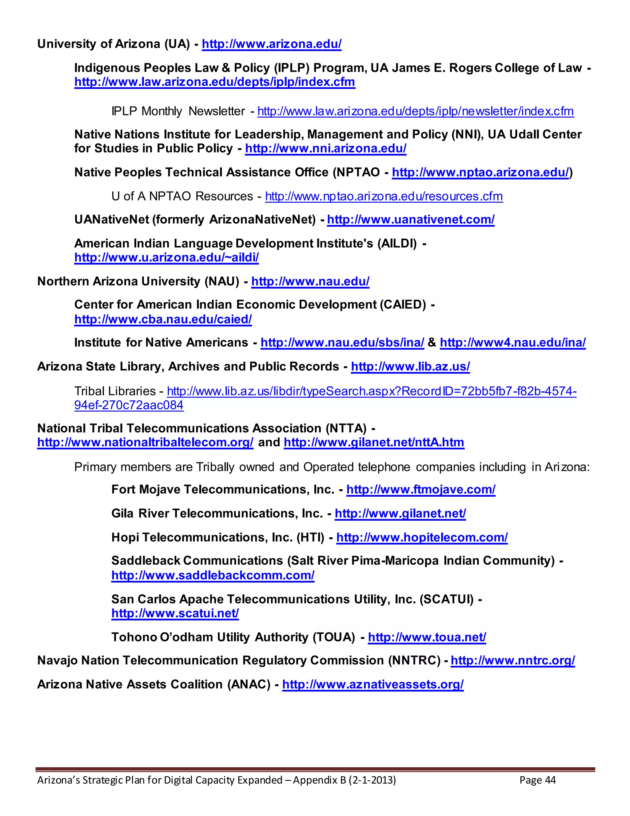 Arizona’s Strategic Plan for Digital Capacity Expanded – Appendix B (2-1-2013) Page 44
University of Arizona (UA) - http://www.arizona.edu/
Indigenous Peoples Law & Policy (IPLP) Program, UA James E. Rogers College of Law -
http://www.law.arizona.edu/depts/iplp/index.cfm
IPLP Monthly Newsletter - http://www.law.arizona.edu/depts/iplp/newsletter/index.cfm
Native Nations Institute for Leadership, Management and Policy (NNI), UA Udall Center
for Studies in Public Policy - http://www.nni.arizona.edu/
Native Peoples Technical Assistance Office (NPTAO - http://www.nptao.arizona.edu/)
U of A NPTAO Resources - http://www.nptao.arizona.edu/resources.cfm
UANativeNet (formerly ArizonaNativeNet) - http://www.uanativenet.com/
American Indian Language Development Institute's (AILDI) -
http://www.u.arizona.edu/~aildi/
Northern Arizona University (NAU) - http://www.nau.edu/
Center for American Indian Economic Development (CAIED) -
http://www.cba.nau.edu/caied/
Institute for Native Americans - http://www.nau.edu/sbs/ina/ & http://www4.nau.edu/ina/
Arizona State Library, Archives and Public Records - http://www.lib.az.us/
Tribal Libraries - http://www.lib.az.us/libdir/typeSearch.aspx?RecordID=72bb5fb7-f82b-4574-
94ef-270c72aac084
National Tribal Telecommunications Association (NTTA) -
http://www.nationaltribaltelecom.org/ and http://www.gilanet.net/nttA.htm
Primary members are Tribally owned and Operated telephone companies including in Arizona:
Fort Mojave Telecommunications, Inc. - http://www.ftmojave.com/
Gila River Telecommunications, Inc. - http://www.gilanet.net/
Hopi Telecommunications, Inc. (HTI) - http://www.hopitelecom.com/
Saddleback Communications (Salt River Pima-Maricopa Indian Community) -
http://www.saddlebackcomm.com/
San Carlos Apache Telecommunications Utility, Inc. (SCATUI) -
http://www.scatui.net/
Tohono O’odham Utility Authority (TOUA) - http://www.toua.net/
Navajo Nation Telecommunication Regulatory Commission (NNTRC) - http://www.nntrc.org/
Arizona Native Assets Coalition (ANAC) - http://www.aznativeassets.org/
 