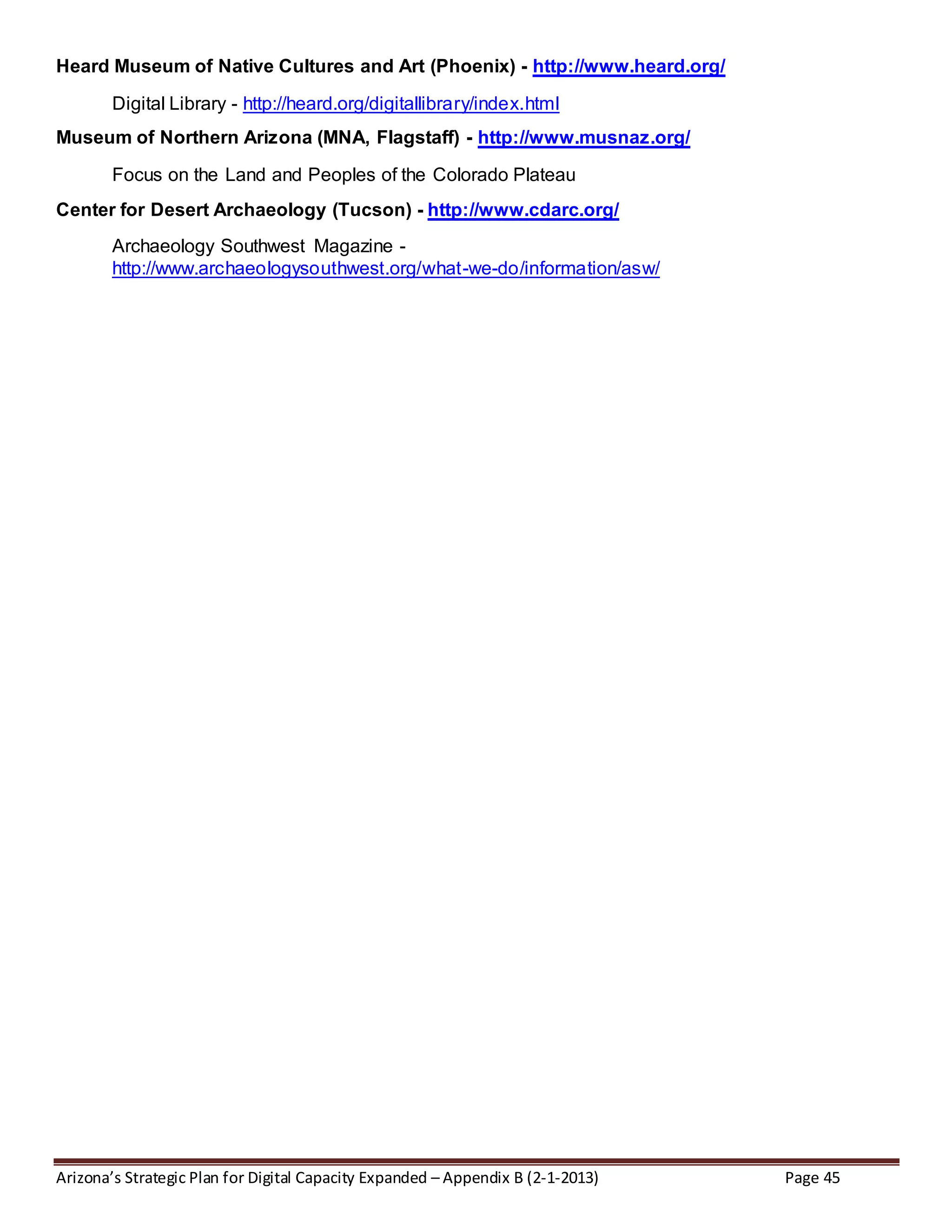 Arizona’s Strategic Plan for Digital Capacity Expanded – Appendix B (2-1-2013) Page 45
Heard Museum of Native Cultures and Art (Phoenix) - http://www.heard.org/
Digital Library - http://heard.org/digitallibrary/index.html
Museum of Northern Arizona (MNA, Flagstaff) - http://www.musnaz.org/
Focus on the Land and Peoples of the Colorado Plateau
Center for Desert Archaeology (Tucson) - http://www.cdarc.org/
Archaeology Southwest Magazine -
http://www.archaeologysouthwest.org/what-we-do/information/asw/
 
