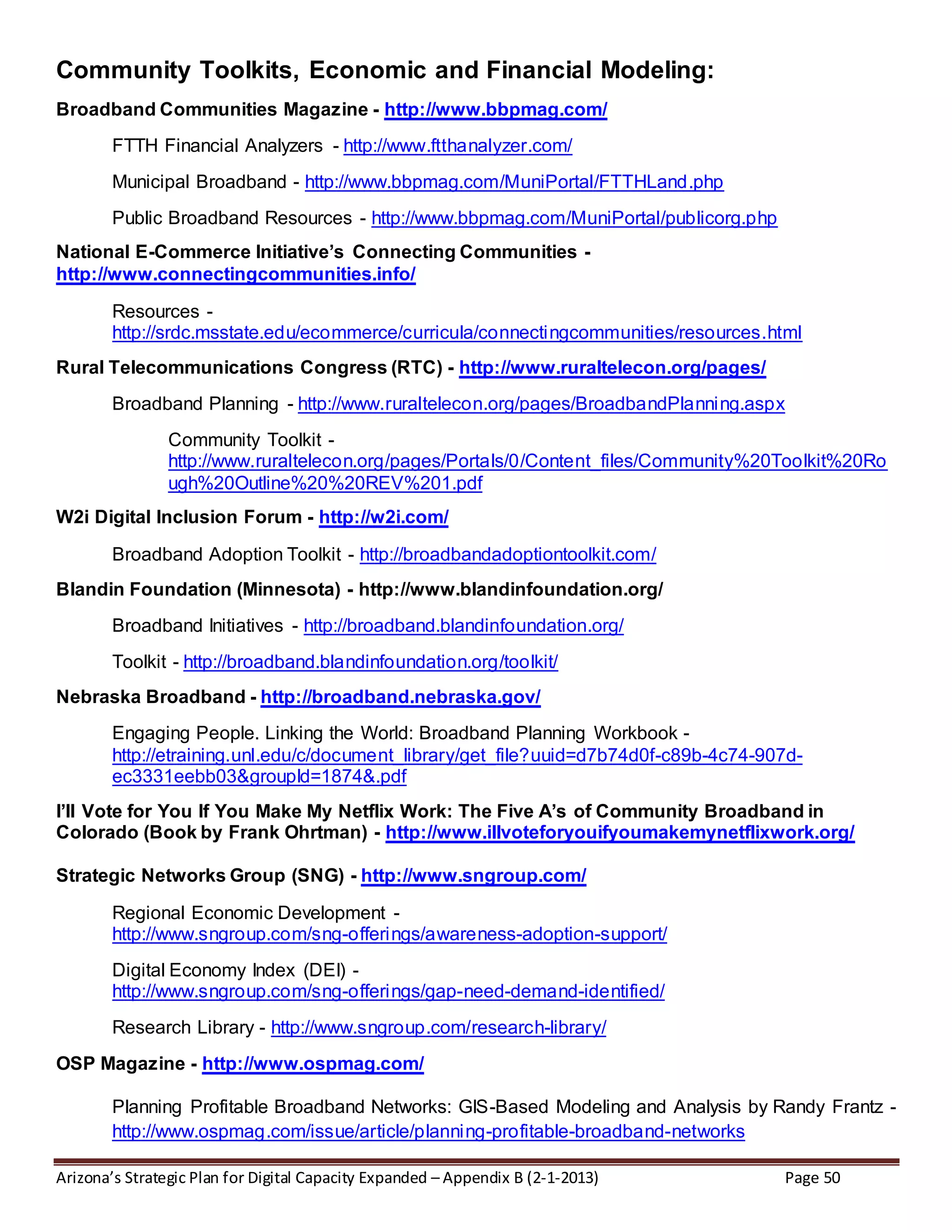 Arizona’s Strategic Plan for Digital Capacity Expanded – Appendix B (2-1-2013) Page 50
Community Toolkits, Economic and Financial Modeling:
Broadband Communities Magazine - http://www.bbpmag.com/
FTTH Financial Analyzers - http://www.ftthanalyzer.com/
Municipal Broadband - http://www.bbpmag.com/MuniPortal/FTTHLand.php
Public Broadband Resources - http://www.bbpmag.com/MuniPortal/publicorg.php
National E-Commerce Initiative’s Connecting Communities -
http://www.connectingcommunities.info/
Resources -
http://srdc.msstate.edu/ecommerce/curricula/connectingcommunities/resources.html
Rural Telecommunications Congress (RTC) - http://www.ruraltelecon.org/pages/
Broadband Planning - http://www.ruraltelecon.org/pages/BroadbandPlanning.aspx
Community Toolkit -
http://www.ruraltelecon.org/pages/Portals/0/Content_files/Community%20Toolkit%20Ro
ugh%20Outline%20%20REV%201.pdf
W2i Digital Inclusion Forum - http://w2i.com/
Broadband Adoption Toolkit - http://broadbandadoptiontoolkit.com/
Blandin Foundation (Minnesota) - http://www.blandinfoundation.org/
Broadband Initiatives - http://broadband.blandinfoundation.org/
Toolkit - http://broadband.blandinfoundation.org/toolkit/
Nebraska Broadband - http://broadband.nebraska.gov/
Engaging People. Linking the World: Broadband Planning Workbook -
http://etraining.unl.edu/c/document_library/get_file?uuid=d7b74d0f-c89b-4c74-907d-
ec3331eebb03&groupId=1874&.pdf
I’ll Vote for You If You Make My Netflix Work: The Five A’s of Community Broadband in
Colorado (Book by Frank Ohrtman) - http://www.illvoteforyouifyoumakemynetflixwork.org/
Strategic Networks Group (SNG) - http://www.sngroup.com/
Regional Economic Development -
http://www.sngroup.com/sng-offerings/awareness-adoption-support/
Digital Economy Index (DEI) -
http://www.sngroup.com/sng-offerings/gap-need-demand-identified/
Research Library - http://www.sngroup.com/research-library/
OSP Magazine - http://www.ospmag.com/
Planning Profitable Broadband Networks: GIS-Based Modeling and Analysis by Randy Frantz -
http://www.ospmag.com/issue/article/planning-profitable-broadband-networks
 