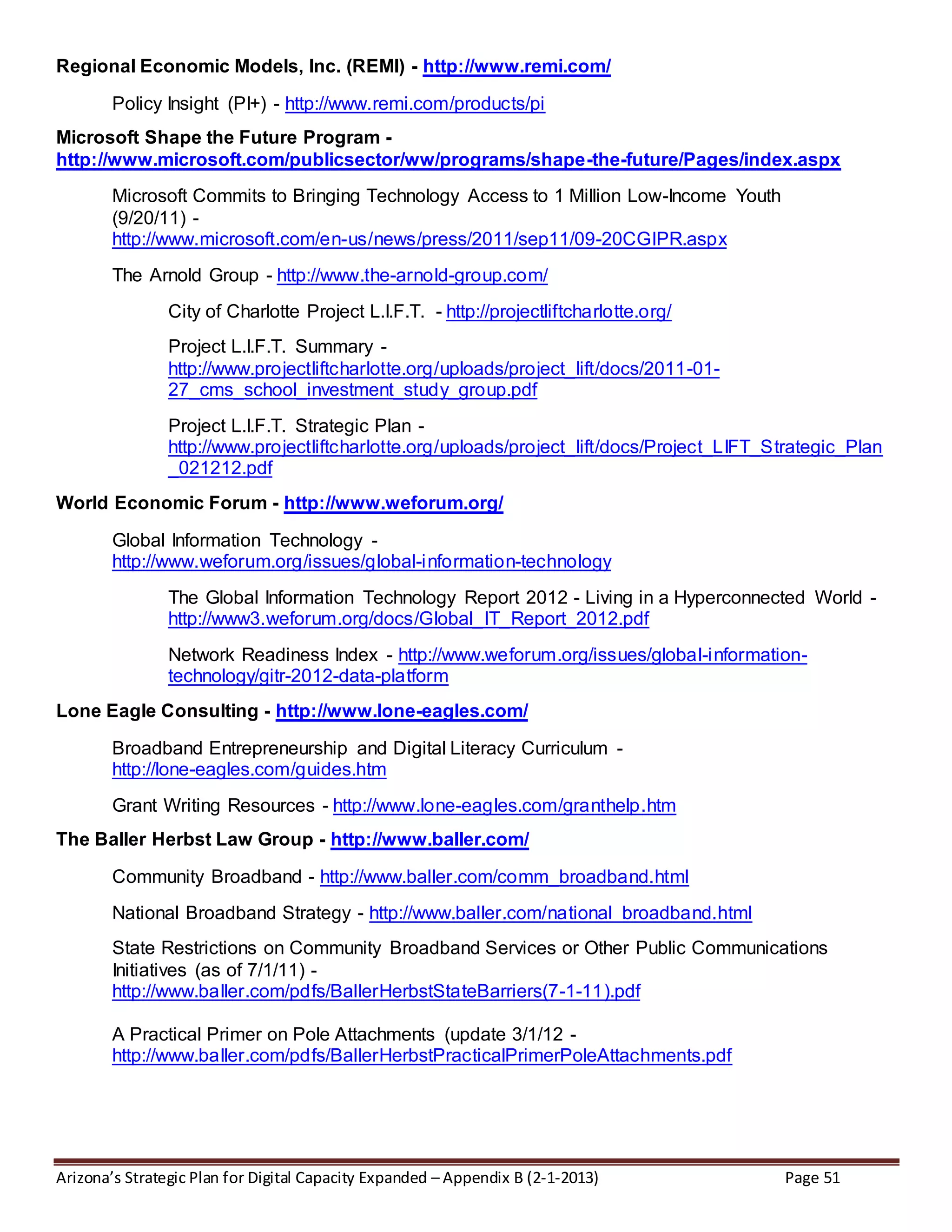 Arizona’s Strategic Plan for Digital Capacity Expanded – Appendix B (2-1-2013) Page 51
Regional Economic Models, Inc. (REMI) - http://www.remi.com/
Policy Insight (PI+) - http://www.remi.com/products/pi
Microsoft Shape the Future Program -
http://www.microsoft.com/publicsector/ww/programs/shape-the-future/Pages/index.aspx
Microsoft Commits to Bringing Technology Access to 1 Million Low-Income Youth
(9/20/11) -
http://www.microsoft.com/en-us/news/press/2011/sep11/09-20CGIPR.aspx
The Arnold Group - http://www.the-arnold-group.com/
City of Charlotte Project L.I.F.T. - http://projectliftcharlotte.org/
Project L.I.F.T. Summary -
http://www.projectliftcharlotte.org/uploads/project_lift/docs/2011-01-
27_cms_school_investment_study_group.pdf
Project L.I.F.T. Strategic Plan -
http://www.projectliftcharlotte.org/uploads/project_lift/docs/Project_LIFT_Strategic_Plan
_021212.pdf
World Economic Forum - http://www.weforum.org/
Global Information Technology -
http://www.weforum.org/issues/global-information-technology
The Global Information Technology Report 2012 - Living in a Hyperconnected World -
http://www3.weforum.org/docs/Global_IT_Report_2012.pdf
Network Readiness Index - http://www.weforum.org/issues/global-information-
technology/gitr-2012-data-platform
Lone Eagle Consulting - http://www.lone-eagles.com/
Broadband Entrepreneurship and Digital Literacy Curriculum -
http://lone-eagles.com/guides.htm
Grant Writing Resources - http://www.lone-eagles.com/granthelp.htm
The Baller Herbst Law Group - http://www.baller.com/
Community Broadband - http://www.baller.com/comm_broadband.html
National Broadband Strategy - http://www.baller.com/national_broadband.html
State Restrictions on Community Broadband Services or Other Public Communications
Initiatives (as of 7/1/11) -
http://www.baller.com/pdfs/BallerHerbstStateBarriers(7-1-11).pdf
A Practical Primer on Pole Attachments (update 3/1/12 -
http://www.baller.com/pdfs/BallerHerbstPracticalPrimerPoleAttachments.pdf
 