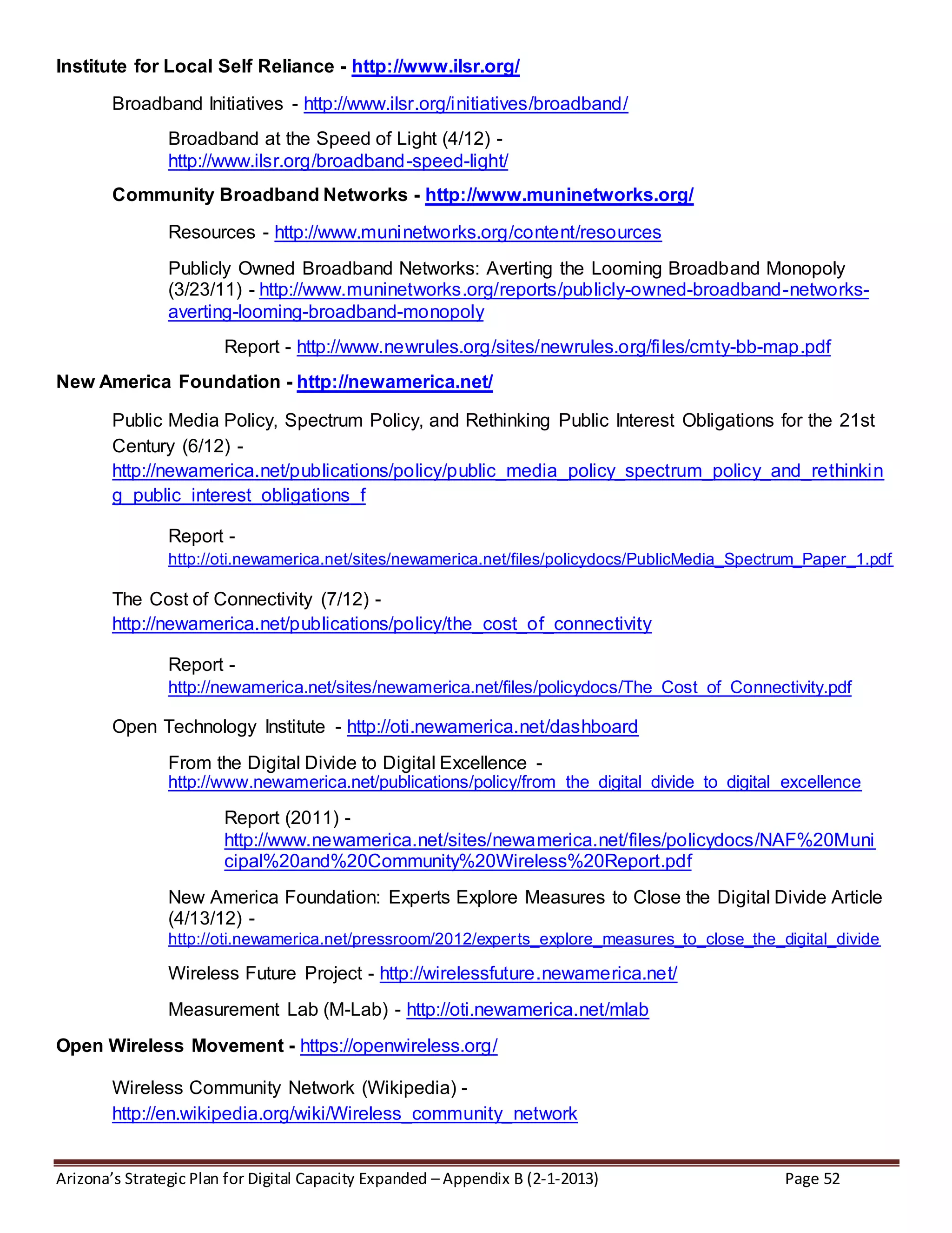 Arizona’s Strategic Plan for Digital Capacity Expanded – Appendix B (2-1-2013) Page 52
Institute for Local Self Reliance - http://www.ilsr.org/
Broadband Initiatives - http://www.ilsr.org/initiatives/broadband/
Broadband at the Speed of Light (4/12) -
http://www.ilsr.org/broadband-speed-light/
Community Broadband Networks - http://www.muninetworks.org/
Resources - http://www.muninetworks.org/content/resources
Publicly Owned Broadband Networks: Averting the Looming Broadband Monopoly
(3/23/11) - http://www.muninetworks.org/reports/publicly-owned-broadband-networks-
averting-looming-broadband-monopoly
Report - http://www.newrules.org/sites/newrules.org/files/cmty-bb-map.pdf
New America Foundation - http://newamerica.net/
Public Media Policy, Spectrum Policy, and Rethinking Public Interest Obligations for the 21st
Century (6/12) -
http://newamerica.net/publications/policy/public_media_policy_spectrum_policy_and_rethinkin
g_public_interest_obligations_f
Report -
http://oti.newamerica.net/sites/newamerica.net/files/policydocs/PublicMedia_Spectrum_Paper_1.pdf
The Cost of Connectivity (7/12) -
http://newamerica.net/publications/policy/the_cost_of_connectivity
Report -
http://newamerica.net/sites/newamerica.net/files/policydocs/The_Cost_of_Connectivity.pdf
Open Technology Institute - http://oti.newamerica.net/dashboard
From the Digital Divide to Digital Excellence -
http://www.newamerica.net/publications/policy/from_the_digital_divide_to_digital_excellence
Report (2011) -
http://www.newamerica.net/sites/newamerica.net/files/policydocs/NAF%20Muni
cipal%20and%20Community%20Wireless%20Report.pdf
New America Foundation: Experts Explore Measures to Close the Digital Divide Article
(4/13/12) -
http://oti.newamerica.net/pressroom/2012/experts_explore_measures_to_close_the_digital_divide
Wireless Future Project - http://wirelessfuture.newamerica.net/
Measurement Lab (M-Lab) - http://oti.newamerica.net/mlab
Open Wireless Movement - https://openwireless.org/
Wireless Community Network (Wikipedia) -
http://en.wikipedia.org/wiki/Wireless_community_network
 