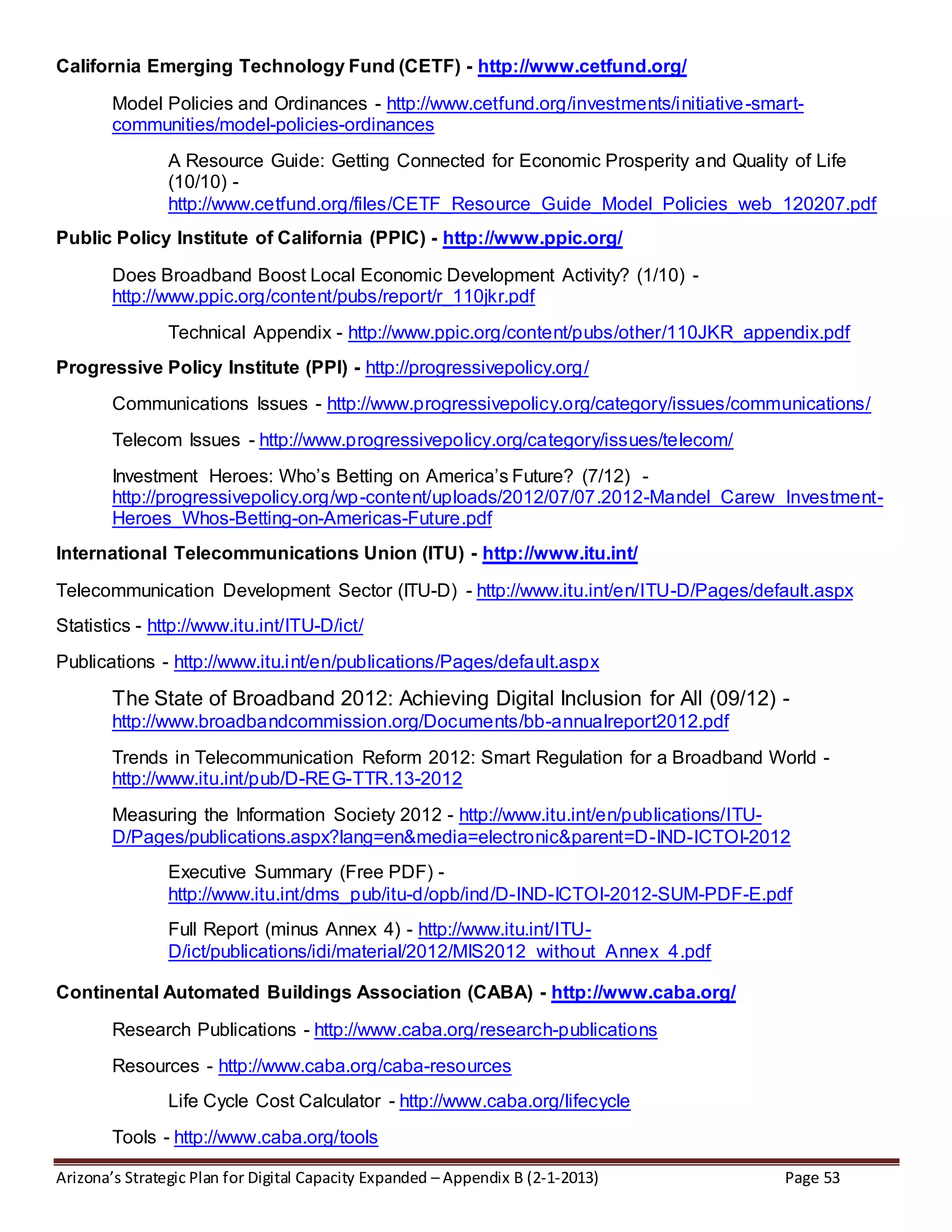 Arizona’s Strategic Plan for Digital Capacity Expanded – Appendix B (2-1-2013) Page 53
California Emerging Technology Fund (CETF) - http://www.cetfund.org/
Model Policies and Ordinances - http://www.cetfund.org/investments/initiative-smart-
communities/model-policies-ordinances
A Resource Guide: Getting Connected for Economic Prosperity and Quality of Life
(10/10) -
http://www.cetfund.org/files/CETF_Resource_Guide_Model_Policies_web_120207.pdf
Public Policy Institute of California (PPIC) - http://www.ppic.org/
Does Broadband Boost Local Economic Development Activity? (1/10) -
http://www.ppic.org/content/pubs/report/r_110jkr.pdf
Technical Appendix - http://www.ppic.org/content/pubs/other/110JKR_appendix.pdf
Progressive Policy Institute (PPI) - http://progressivepolicy.org/
Communications Issues - http://www.progressivepolicy.org/category/issues/communications/
Telecom Issues - http://www.progressivepolicy.org/category/issues/telecom/
Investment Heroes: Who’s Betting on America’s Future? (7/12) -
http://progressivepolicy.org/wp-content/uploads/2012/07/07.2012-Mandel_Carew_Investment-
Heroes_Whos-Betting-on-Americas-Future.pdf
International Telecommunications Union (ITU) - http://www.itu.int/
Telecommunication Development Sector (ITU-D) - http://www.itu.int/en/ITU-D/Pages/default.aspx
Statistics - http://www.itu.int/ITU-D/ict/
Publications - http://www.itu.int/en/publications/Pages/default.aspx
The State of Broadband 2012: Achieving Digital Inclusion for All (09/12) -
http://www.broadbandcommission.org/Documents/bb-annualreport2012.pdf
Trends in Telecommunication Reform 2012: Smart Regulation for a Broadband World -
http://www.itu.int/pub/D-REG-TTR.13-2012
Measuring the Information Society 2012 - http://www.itu.int/en/publications/ITU-
D/Pages/publications.aspx?lang=en&media=electronic&parent=D-IND-ICTOI-2012
Executive Summary (Free PDF) -
http://www.itu.int/dms_pub/itu-d/opb/ind/D-IND-ICTOI-2012-SUM-PDF-E.pdf
Full Report (minus Annex 4) - http://www.itu.int/ITU-
D/ict/publications/idi/material/2012/MIS2012_without_Annex_4.pdf
Continental Automated Buildings Association (CABA) - http://www.caba.org/
Research Publications - http://www.caba.org/research-publications
Resources - http://www.caba.org/caba-resources
Life Cycle Cost Calculator - http://www.caba.org/lifecycle
Tools - http://www.caba.org/tools
 