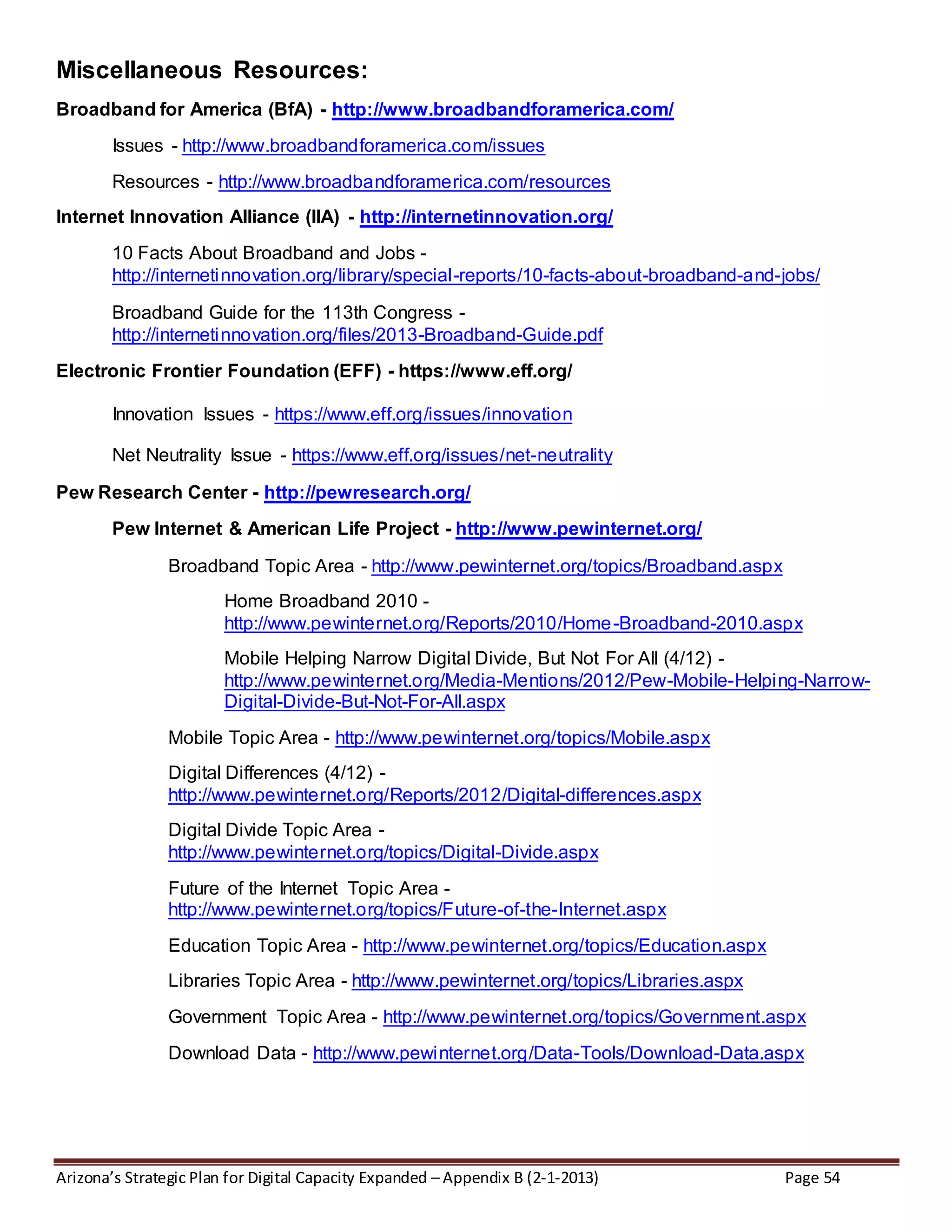Arizona’s Strategic Plan for Digital Capacity Expanded – Appendix B (2-1-2013) Page 54
Miscellaneous Resources:
Broadband for America (BfA) - http://www.broadbandforamerica.com/
Issues - http://www.broadbandforamerica.com/issues
Resources - http://www.broadbandforamerica.com/resources
Internet Innovation Alliance (IIA) - http://internetinnovation.org/
10 Facts About Broadband and Jobs -
http://internetinnovation.org/library/special-reports/10-facts-about-broadband-and-jobs/
Broadband Guide for the 113th Congress -
http://internetinnovation.org/files/2013-Broadband-Guide.pdf
Electronic Frontier Foundation (EFF) - https://www.eff.org/
Innovation Issues - https://www.eff.org/issues/innovation
Net Neutrality Issue - https://www.eff.org/issues/net-neutrality
Pew Research Center - http://pewresearch.org/
Pew Internet & American Life Project - http://www.pewinternet.org/
Broadband Topic Area - http://www.pewinternet.org/topics/Broadband.aspx
Home Broadband 2010 -
http://www.pewinternet.org/Reports/2010/Home-Broadband-2010.aspx
Mobile Helping Narrow Digital Divide, But Not For All (4/12) -
http://www.pewinternet.org/Media-Mentions/2012/Pew-Mobile-Helping-Narrow-
Digital-Divide-But-Not-For-All.aspx
Mobile Topic Area - http://www.pewinternet.org/topics/Mobile.aspx
Digital Differences (4/12) -
http://www.pewinternet.org/Reports/2012/Digital-differences.aspx
Digital Divide Topic Area -
http://www.pewinternet.org/topics/Digital-Divide.aspx
Future of the Internet Topic Area -
http://www.pewinternet.org/topics/Future-of-the-Internet.aspx
Education Topic Area - http://www.pewinternet.org/topics/Education.aspx
Libraries Topic Area - http://www.pewinternet.org/topics/Libraries.aspx
Government Topic Area - http://www.pewinternet.org/topics/Government.aspx
Download Data - http://www.pewinternet.org/Data-Tools/Download-Data.aspx
 