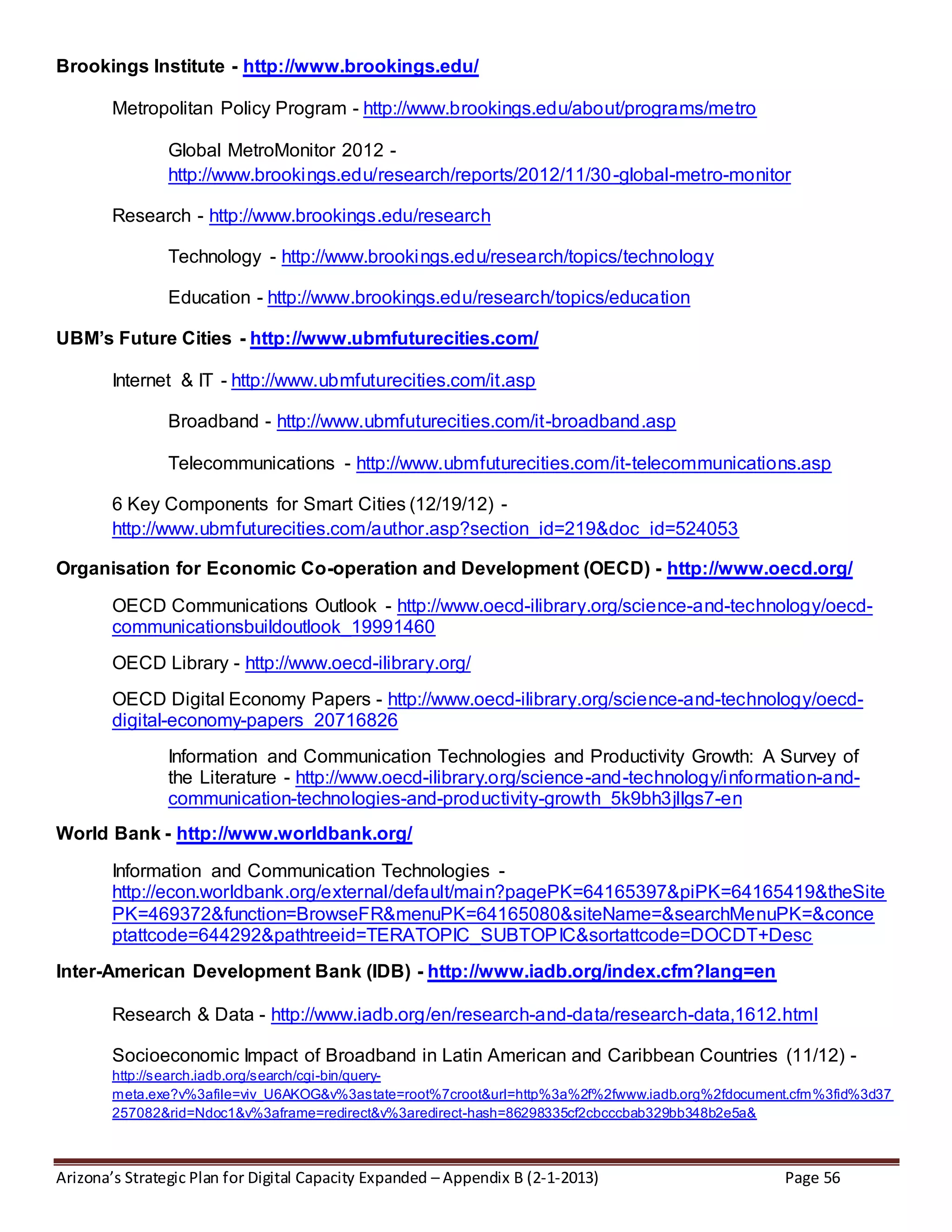Arizona’s Strategic Plan for Digital Capacity Expanded – Appendix B (2-1-2013) Page 56
Brookings Institute - http://www.brookings.edu/
Metropolitan Policy Program - http://www.brookings.edu/about/programs/metro
Global MetroMonitor 2012 -
http://www.brookings.edu/research/reports/2012/11/30-global-metro-monitor
Research - http://www.brookings.edu/research
Technology - http://www.brookings.edu/research/topics/technology
Education - http://www.brookings.edu/research/topics/education
UBM’s Future Cities - http://www.ubmfuturecities.com/
Internet & IT - http://www.ubmfuturecities.com/it.asp
Broadband - http://www.ubmfuturecities.com/it-broadband.asp
Telecommunications - http://www.ubmfuturecities.com/it-telecommunications.asp
6 Key Components for Smart Cities (12/19/12) -
http://www.ubmfuturecities.com/author.asp?section_id=219&doc_id=524053
Organisation for Economic Co-operation and Development (OECD) - http://www.oecd.org/
OECD Communications Outlook - http://www.oecd-ilibrary.org/science-and-technology/oecd-
communicationsbuildoutlook_19991460
OECD Library - http://www.oecd-ilibrary.org/
OECD Digital Economy Papers - http://www.oecd-ilibrary.org/science-and-technology/oecd-
digital-economy-papers_20716826
Information and Communication Technologies and Productivity Growth: A Survey of
the Literature - http://www.oecd-ilibrary.org/science-and-technology/information-and-
communication-technologies-and-productivity-growth_5k9bh3jllgs7-en
World Bank - http://www.worldbank.org/
Information and Communication Technologies -
http://econ.worldbank.org/external/default/main?pagePK=64165397&piPK=64165419&theSite
PK=469372&function=BrowseFR&menuPK=64165080&siteName=&searchMenuPK=&conce
ptattcode=644292&pathtreeid=TERATOPIC_SUBTOPIC&sortattcode=DOCDT+Desc
Inter-American Development Bank (IDB) - http://www.iadb.org/index.cfm?lang=en
Research & Data - http://www.iadb.org/en/research-and-data/research-data,1612.html
Socioeconomic Impact of Broadband in Latin American and Caribbean Countries (11/12) -
http://search.iadb.org/search/cgi-bin/query-
meta.exe?v%3afile=viv_U6AKOG&v%3astate=root%7croot&url=http%3a%2f%2fwww.iadb.org%2fdocument.cfm%3fid%3d37
257082&rid=Ndoc1&v%3aframe=redirect&v%3aredirect-hash=86298335cf2cbcccbab329bb348b2e5a&
 