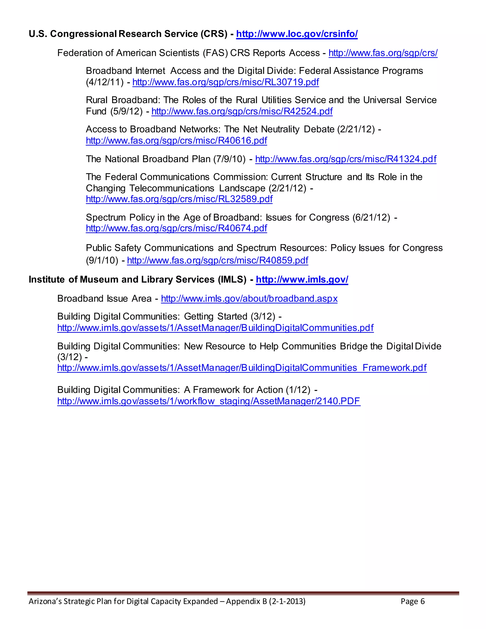 Arizona’s Strategic Plan for Digital Capacity Expanded – Appendix B (2-1-2013) Page 6
U.S. Congressional Research Service (CRS) - http://www.loc.gov/crsinfo/
Federation of American Scientists (FAS) CRS Reports Access - http://www.fas.org/sgp/crs/
Broadband Internet Access and the Digital Divide: Federal Assistance Programs
(4/12/11) - http://www.fas.org/sgp/crs/misc/RL30719.pdf
Rural Broadband: The Roles of the Rural Utilities Service and the Universal Service
Fund (5/9/12) - http://www.fas.org/sgp/crs/misc/R42524.pdf
Access to Broadband Networks: The Net Neutrality Debate (2/21/12) -
http://www.fas.org/sgp/crs/misc/R40616.pdf
The National Broadband Plan (7/9/10) - http://www.fas.org/sgp/crs/misc/R41324.pdf
The Federal Communications Commission: Current Structure and Its Role in the
Changing Telecommunications Landscape (2/21/12) -
http://www.fas.org/sgp/crs/misc/RL32589.pdf
Spectrum Policy in the Age of Broadband: Issues for Congress (6/21/12) -
http://www.fas.org/sgp/crs/misc/R40674.pdf
Public Safety Communications and Spectrum Resources: Policy Issues for Congress
(9/1/10) - http://www.fas.org/sgp/crs/misc/R40859.pdf
Institute of Museum and Library Services (IMLS) - http://www.imls.gov/
Broadband Issue Area - http://www.imls.gov/about/broadband.aspx
Building Digital Communities: Getting Started (3/12) -
http://www.imls.gov/assets/1/AssetManager/BuildingDigitalCommunities.pdf
Building Digital Communities: New Resource to Help Communities Bridge the Digital Divide
(3/12) -
http://www.imls.gov/assets/1/AssetManager/BuildingDigitalCommunities_Framework.pdf
Building Digital Communities: A Framework for Action (1/12) -
http://www.imls.gov/assets/1/workflow_staging/AssetManager/2140.PDF
 