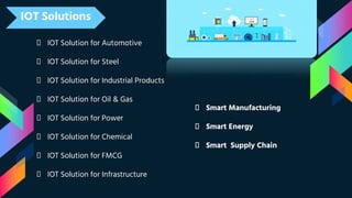 IOT Solutions
👦 IOT Solution for Automotive
👦 IOT Solution for Steel
👦 IOT Solution for Industrial Products
👦 IOT Solution for Oil & Gas
👦 IOT Solution for Power
👦 IOT Solution for Chemical
👦 IOT Solution for FMCG
👦 IOT Solution for Infrastructure
📌 Smart Manufacturing
📌 Smart Energy
📌 Smart Supply Chain
 