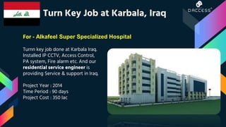 Turnn key job done at Karbala Iraq.
Installed IP CCTV, Access Control,
PA system, Fire alarm etc. And our
residential service engineer is
providing Service & support in Iraq.
Project Year : 2014
Time Period : 90 days
Project Cost : 350 lac
Turn Key Job at Karbala, Iraq
For - Alkafeel Super Specialized Hospital
 