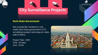 Kerla State Government
We covered 60+ locations in city
under Kerla State government CCTV
surveillance project and setup an video
wall at Office.
Project Year : 2014
Time : 30 days
Cost : 52 lac
City Surveillance Projects
 
