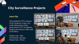 Latur City
We installed IP CCTV cameras
at 26+ locations in latur city
under Maharashtra State
government CCTV surveillance
project and setup an video wall
at SP Office.
Project Year : 2016
Time Period : 120 days
Project Cost : 194 lac
City Surveillance Projects
 