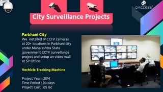 Parbhani City
We installed IP CCTV cameras
at 20+ locations in Parbhani city
under Maharashtra State
government CCTV surveillance
project and setup an video wall
at SP Office.
Vechicle Tracking Machine
Project Year : 2014
Time Period : 90 days
Project Cost : 65 lac
City Surveillance Projects
 
