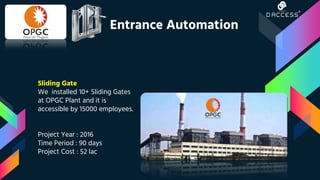 Sliding Gate
We installed 10+ Sliding Gates
at OPGC Plant and it is
accessible by 15000 employees.
Project Year : 2016
Time Period : 90 days
Project Cost : 52 lac
Entrance Automation
 