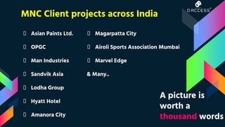 MNC Client projects across India
👦 Asian Paints Ltd.
👦 OPGC
👦 Man Industries
👦 Sandvik Asia
👦 Lodha Group
👦 Hyatt Hotel
👦 Amanora City
👦 Magarpatta City
👦 Airoli Sports Association Mumbai
👦 Marvel Edge
& Many..
A picture is
worth a
thousand words
 