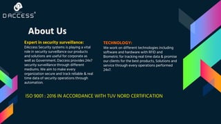 About Us
Expert in security surveillance:
DAccess Security systems is playing a vital
role in security surveillance our products
and solutions are useful for corporate as
well as Government. Daccess provides 24x7
security surveillance through different
mediums. We aim to make every
organization secure and track reliable & real
time data of security operations through
automation.
TECHNOLOGY:
We work on different technologies including
software and hardware with RFID and
Biometric for tracking real time data & promise
our clients for the best products, Solutions and
service through every operations performed
24x7.
ISO 9001 : 2016 IN ACCORDANCE WITH TUV NORD CERTIFICATION
 
