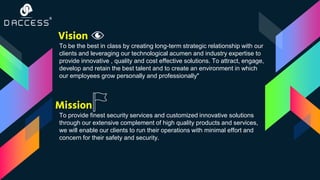 Vision
Mission
To be the best in class by creating long-term strategic relationship with our
clients and leveraging our technological acumen and industry expertise to
provide innovative , quality and cost effective solutions. To attract, engage,
develop and retain the best talent and to create an environment in which
our employees grow personally and professionally"
To provide finest security services and customized innovative solutions
through our extensive complement of high quality products and services,
we will enable our clients to run their operations with minimal effort and
concern for their safety and security.
 