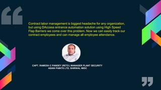 CAPT. RAMESH C PANDEY (RETD.) MANAGER PLANT SECURITY
ASIAN PAINTS LTD, SHIRWAL MIDC
Contract labor management is biggest headache for any organization,
but using DAccess entrance automation solution using High Speed
Flap Barriers we come over this problem. Now we can easily track our
contract employees and can manage all employee attendance.
 