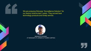 MINANATH DHASKE
(IT MANAGER AT LARSEN & TOUBRO LIMITED)
We are enjoying DAccess “Surveillance Solution“ for
our factory science last 3 years. They proved best
technology products and timely service.
 