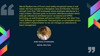 SUMIT GAVALI (IT MANAGER)
MARVEL RESLTORS
Marvel Realtors one of Pune’s most widely recognized names in real
estate. We have operations in Bangalore, Goa and Mumbai. We have
strength more than 1200 employees where employee attendance is a
major problem. DAccess gives us biometric attendance solution where
data get collected at centralized server via internet and GPRS
technology as well Employee self service (ESS) server with Web Time
Track Software get implemented. DAccess gives us remarkable service
and excellent implementation so we can manage our attendance &
leave management.
 