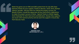 DEBASISH SAHU
(RIETER INDIA PVT. LTD .)
Rieter has gone Live on VMS and CMS system from 1st July 2015. Dear
Namrata Thanks for your support. Thanks to Mrunal , Amol, Amit, Shankar
,Reema, Saurabh , Daccess team for making this project success. On
Behalf of Rieter I would like appreciate all your hard efforts, dedications
to make this project success in Rieter . Special Thanks to Abhijit Sagade,
Amit Chakankar for their hard work and dedication. Always they supports
any issues with topmost priority and we want this support in future also
from Daccess Team.
 
