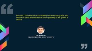 SANJAY BIRARI
(VOLKSWAGEN INDIA GROUP SECURITY)
DAccess DTour ensures accountability of the security guards and
officers on patrol and ensures us for the patrolling of the guards &
officers
 